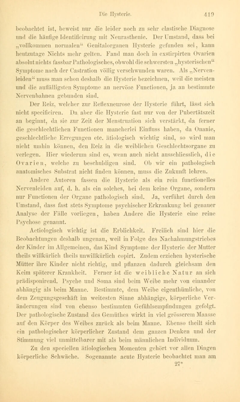 beobachtet ist, beweist nur die leider noch zu sehr elastische Diagnose und die häufige Identificirung mit Neurasthenie. Der Umstand, dass bei ..vollkommen normalen Genitalorganen Hysterie gefunden sei. kann heutzutage Nichts mehr gelten. Fand man doch in exstirpirten Ovarien absolut nichts fassbar Pathologisches, obwohl die schwersten „hysterischen Symptome nach diu* (lastration völlig verschwunden waren. Als ..Nerven- leiden muss man schon deshalb die Hysterie bezeichnen, weil die meisten und die auffälligsten Symptome an nervöse Functionen, ja an bestimmte Nervenbahnen gebunden sind. Der Reiz, welcher zur Reflexneurose der Hysterie führt, lässt sich nicht specificiren. Da aber die Hysterie fast nur von der Pubertätszeit an beginnt, da sie zur Zeit der Menstruation sich verstärkt, da ferner die geschlechtlichen Functionen mancherlei Einfluss haben, da Onanie, geschlechtliche Erregungen etc. ätiologisch wichtig sind, so wird man nicht umhin können, den Reiz in die weiblichen Geschlechtsorgane zu verlegen. Hier wiederum sind es, wenn auch nicht ausschliesslich, die Ovarien, welche zu beschuldigen sind. Ob wir ein pathologisch anatomisches Substrat nicht finden können, muss die Zukunft lehren. Andere Autoren fassen die Hysterie als ein rein functionelles Nervenleiden auf, d. h. als ein solches, bei dem keine Organe, sondern nur Functionen der Organe pathologisch sind. Ja, verführt durch den Umstand, dass fast stets Symptome psychischer Erkrankung bei genauer Analyse der Fälle vorliegen, haben Andere die Hysterie eine reine Psychose genannt. Aetiologiseh wichtig ist die Erblichkeit. Freilich sind hier die Beobachtungen deshalb ungenau, weil in Folge des Nachahmungstriebes der Kinder im Allgemeinen, das Kind Symptome der Hysterie der Mutter theils willkürlich theils unwillkürlich copirt. Zudem erziehen hysterische Mütter ihre Kinder nicht richtig, und pflanzen dadurch gleichsam den Keim späterer Krankheit. Ferner ist die weibliche Natur an sich prädisponirend. Psyche und Soma sind beim Weibe mehr von einander abhängig als beim Manne. Bestimmte, dem Weibe eigentümliche, von dem Zeugungsgeschäft im weitesten Sinne abhängige, körperliche Ver- änderungen sind von ebenso bestimmten Gefühlsempfindungen gefolgt. Der pathologische Zustand des Gemüthes wirkt in viel grösserem Maasse auf den Körper des Weibes zurück als beim Manne. Ebenso theilt sich ein pathologischer körperlicher Zustand dem ganzen Denken und der Stimmung viel unmittelbarer mit als beim männlichen Individuum. Zu den speciellen ätiologischen Momenten gehört vor allen Dingen körperliche Schwäche. Sogenannte acute Hysterie beobachtet man am 27*