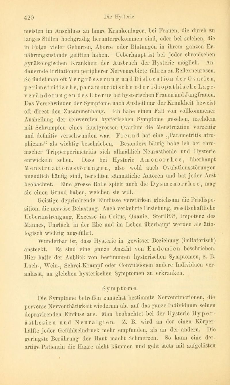 meisten im Anschluss an lange Krankenlager, bei Frauen, die durch zu langes Stillen hochgradig heruntergekommen sind, oder bei solchen, die in Folge vieler Geburten, Aborte oder Blutungen in ihrem ganzen Er- nährimgzustande gelitten haben. Ueberhaupt ist bei jeder chronischen gynäkologischen Krankheit der Ausbruch der Hysterie möglich. An- dauernde Irritationen peripherer Nervengebiete führen zu Reflexneurosen. So findet man oftVergrösserung undDislocation der Ovarien, perimetritische, parametritische oder idiopathische Lage- veränderungen desUterus bei hysterischen Frauen und Jungfrauen. Das Verschwinden der Symptome nach Ausheilung der Krankheit beweist oft direct den Zusammenhang. Ich habe einen Fall von vollkommener Ausheilung der schwersten hysterischen Symptome gesehen, nachdem mit Schrumpfen eines faustgrossen Ovarium die Menstruation vorzeitig und definitiv verschwunden war. Freund hat eine „Parametritis atro- phicans als wichtig beschrieben. Besonders häufig habe ich bei chro- nischer Tripperperimetritis sich allmählich Neurasthenie und Hysterie entwickeln sehen. Dass bei Hysterie Amenorrhoe, überhaupt Menstruationsstörungen, also wohl auch Oviüationsstörungen unendlich häufig sind, berichten sämmtliche Autoren und hat jeder Arzt beobachtet. Eine grosse Rolle spielt auch die Dysmenorrhoe, mag sie einen Grund haben, welchen sie will. Geistige deprimirende Einflüsse verstärken gleichsam die Prädispo- sition, die nervöse Belastung. Auch verkehrte Erziehung, gesellschaftliche Ueberanstrengung, Excesse im Coitus, Onanie, Sterilität, Impotenz des Mannes, Unglück in der Ehe und im Leben überhaupt werden als ätio- logisch wichtig angeführt. Wunderbar ist, dass Hysterie in gewisser Beziehung (imitatorisch) ansteckt. Es sind eine ganze Anzahl von Endemien beschrieben. Hier hatte der Anblick von bestimmten hysterischen Symptomen, z. B. Lach-, Wein-, Schrei-Krampf oder Convulsionen andere Individuen ver- anlasst, an gleichen hysterischen Symptomen zu erkranken. Symptome. Die Symptome betreffen zunächst bestimmte Nervenfunctionen, die perverse Nerventhätigkeit wiederum übt auf das ganze Individuum seinen depravirenden Einfluss aus. Man beobachtet bei der Hysterie Hyper- ästhesien und Neuralgien. Z. B. wird an der einen Körper- hälfte jeder Gefühlseindruck mehr empfunden, als an der andern. Die geringste Berührung der Haut macht Schmerzen. So kann eine der- artige Patientin die Ilaare nicht kämmen und geht stets mit aufgelösten