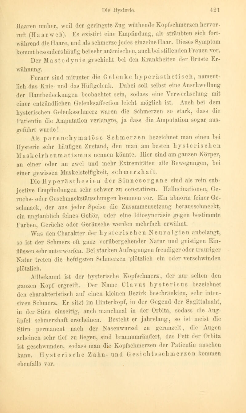 Haaren umher, weil der geringste Zug wüthende Kopfschmerzen hervor- ruft (Haarweh). Es existirt eine Empfindung, als sträubten sich fort- während die Haare, und als schmerze jedes einzelne Haar. Dieses Symptom kommt besonders häufig bei sehr anämischen, auch bei stillenden Frauen vor. Der Mastodynie geschieht bei den Krankheiten der Brüste Er- wähnung. Ferner sind mitunter die Gelenke hyperästhetisch, nament- lich das Knie- und das Hüftgelenk. Dabei soll selbst eine Anschwellung der Hautbedeckungen beobachtet sein, sodass eine Verwechselung mit einer entzündlichen GelenksafFection leicht möglich ist. Auch bei dem hysterischen Gelenksschmerz waren die Schmerzen so stark, dass die Patientin die Amputation verlangte, ja dass die Amputation sogar aus- geführt wurde! Als parenchymatöse Schmerzen bezeichnet man einen bei Hysterie sehr häufigen Zustand, den man am besten hysterischen Muskelrheumatismus nennen könnte. Hier sind am ganzen Körper, an einer oder an zwei und mehr Extremitäten alle Bewegungen, bei einer gewissen Muskelsteifigkeit, schmerzhaft. Die Hyperästhesien der Sinnesorgane sind als rein sub- jective Empfindungen sehr schwer zu constatiren. Hallucinationen, Ge- ruchs- oder Geschmackstäuschungen kommen vor. Ein abnorm feiner Ge- schmack, der aus jeder Speise die Zusammensetzung herausschmeckt, ein unglaublich feines Gehör, oder eine Idiosyncrasie gegen bestimmte Farben, Gerüche oder Geräusche werden mehrfach erwähnt. Was den Charakter der hysterischen Neuralgien anbelangt, so ist der Schmerz oft ganz vorübergehender Natur und geistigen Ein- flüssen sehr unterworfen. Bei starken Aufregungen freudiger oder trauriger Natur treten die heftigsten Schmerzen plötzlich ein oder verschwinden plötzlich. Allbekannt ist der hysterische Kopfschmerz, der nur selten den ganzen Kopf ergreift. Der Name Clavus hystericus bezeichnet den charakteristisch auf einen kleinen Bezirk beschränkten, sehr inten- siven Schmerz. Er sitzt im Hinterkopf, in der Gegend der Sagittalnaht, in der Stirn einseitig, auch manchmal in der Orbita, sodass die Aug- äpfel schmerzhaft erscheinen. Besteht er jahrelang, so ist meist die Stirn permanent nach der Nasenwurzel zu gerunzelt, die Augen scheinen sehr tief zu liegen, sind braunumrändert, das Fett der Orbita ist gesclrwunden, sodass man die Kopfschmerzen der Patientin ansehen kann. Hysterische Z a hn - und G e s i ch t s s c h m e r z e n kommen ebenfalls vor.