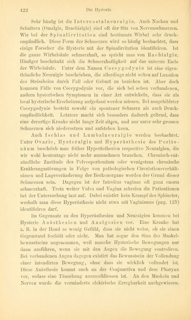 Sehr häufig ist die Intercostalneuralgie. Auch Nacken und Schultern (Omalgie, Brachialgie) sind oft der Sitz von Nervenschmerzen. Wie bei der Spinalirritation sind bestimmte Wirbel sehr druck- empfindlich. Diese Form der Schmerzen wird so häufig beobachtet, dass einige Forscher die Hysterie mit der Spinalirritation identificiren. Ist die ganze Wirbelsäule schmerzhaft, so spricht man von Rachialgie. Häufiger beschränkt sich die Schmerzhaftigkeit auf das unterste Ende der Wirbelsäule. Unter dem Namen Coccygodynie ist eine eigen- thümliche Neuralgie beschrieben, die allerdings nicht selten auf Luxation des Steissbeins durch Fall oder Geburt zu beziehen ist. Aber doch kommen Fälle von Coccygodynie vor, die sich bei schon vorhandenen, andern hysterischen Symptomen in einer Art entwickeln, dass sie als local hysterische Erscheinung aufgefasst werden müssen. Bei ausgebildeter Coccygodynie besteht sowohl ein spontaner Schmerz als auch Druck- empfindlichkeit. Letztere macht sich besonders dadurch geltend, dass eine derartige Kranke nicht lange Zeit sitzen, und nur unter sehr grossen Schmerzen sich niedersetzen und aufstehen kann. Auch Ischias und Lumbalneuralgie werden beobachtet. Unter Ovarie, Hysteralgie und Hyperästhesie des Perito- näum beschrieb man früher Hyperästhesien respective Neuralgien, die wir wohl heutzutage nicht mehr anzunehmen brauchen. Chronisch-ent- zündliche Zustände des Pelveoperitonäum oder wenigstens chronische Ernährungsstörungen in Folge von pathologischen Circulationsverhält- nissen und Lageveränderung der Beckenorgane werden der Grund dieser Schmerzen sein. Dagegen ist der Introitus vaginae oft ganz enorm schmerzhaft. Trotz weiter Vulva und Vagina schreien die Patientinnen bei der Untersuchung laut auf. Dabei existirt kein Krampf des Sphincter, weshalb man diese Hyperästhesie nicht etwa mit Vaginismus (pag. 125) identificiren darf. Im Gegensatz zu den Hyperästhesien und Neuralgien kommen bei Hysterie Anästhesien und Analgesien vor. Eine Kranke hat z. B. in der Hand so wenig Gefühl, dass sie nicht weiss, ob sie einen (legenstand festhält oder nicht. Man hat sogar den Sinn des Muskel- bewusstseins angenommen, weil manche Hysterische Bewegungen nur dann ausführen, wenn sie mit den Augen die Bewegung controliren. Bei verbundenen Augen dagegen existirt das Bewusstsein der Vollendung einer intendirten Bewegung, ohne dass sie wirklich vollendet ist. Diese Anästhesie kommt auch an der Conjimctiva und dem Pharynx vor, sodass eine Täuschung ausznschliessen ist. An den Muskeln und Nerven wurde die verminderte elektrische Erregbarkeit nachgewiesen.