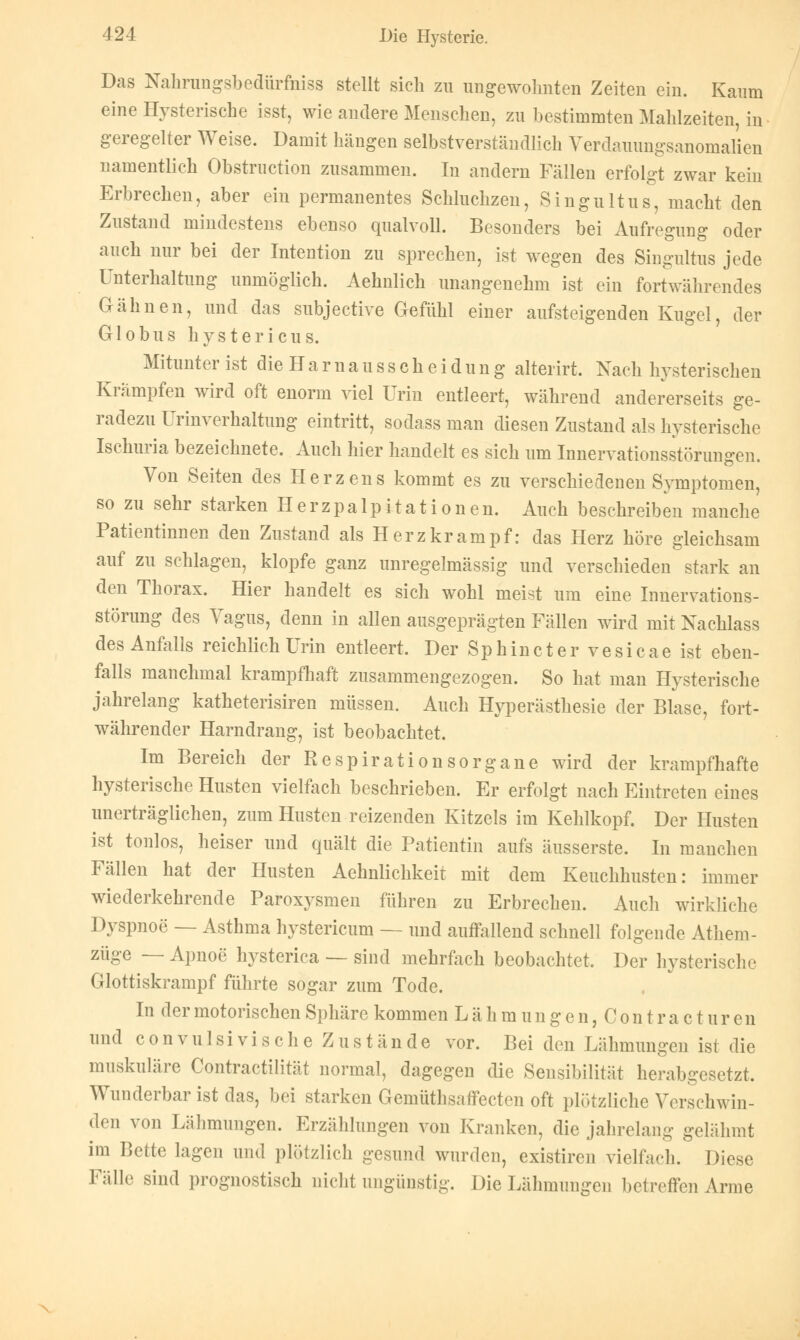 Das Nahrungsbedürfniss stellt sich zu ungewohnten Zeiten ein. Kaum eine Hysterische isst, wie andere Menschen, zu bestimmten Mahlzeiten, in geregelter Weise. Damit hängen selbstverständlich Verdauungsanomalien namentlich Obstruction zusammen. In andern Fällen erfolgt zwar kein Erbrechen, aber ein permanentes Schluchzen, Singultus, macht den Zustand mindestens ebenso qualvoll. Besonders bei Aufregung oder auch nur bei der Intention zu sprechen, ist wegen des Singultus jede Unterhaltung unmöglich. Aehnlich unangenehm ist ein fortwährendes Gähnen, und das subjective Gefühl einer aufsteigenden Kugel, der Globus hystericus. Mitunter ist die H a r n a u s s c h e i d u n g alterirt. Nach hysterischen Krämpfen wird oft enorm viel Urin entleert, während andererseits ge- radezu Urinverhaltung eintritt, sodass man diesen Zustand als hysterische Ischuria bezeichnete. Auch hier handelt es sich um Innervationsstörungen. Von Seiten des Herzens kommt es zu verschiedenen Symptomen, so zu sehr starken Herzpalpitationen. Auch beschreiben manche Patientinnen den Zustand als Herz kram pf: das Herz höre gleichsam auf zu schlagen, klopfe ganz unregelmässig und verschieden stark an den Thorax. Hier handelt es sich wohl meist um eine Innervations- störung des Vagus, denn in allen ausgeprägten Fällen wird mit Nachlass des Anfalls reichlich Urin entleert. Der Sphincter vesicae ist eben- falls manchmal krampfhaft zusammengezogen. So hat man Hysterische jahrelang katheterisiren müssen. Auch Hyperästhesie der Blase, fort- währender Harndrang, ist beobachtet. Im Bereich der Respirationsorgane wird der krampfhafte hysterische Husten vielfach beschrieben. Er erfolgt nach Eintreten eines unerträglichen, zum Husten reizenden Kitzels im Kehlkopf. Der Husten ist tonlos, heiser und quält die Patientin aufs äusserste. In manchen Fällen hat der Husten Aehnlichkeit mit dem Keuchhusten: immer wiederkehrende Paroxysmen führen zu Erbrechen. Auch wirkliche Dyspnoe — Asthma hystericum — und auffallend schnell folgende Athem- züge — Apnoe hysterica — sind mehrfach beobachtet. Der hysterische Glottiskrampf führte sogar zum Tode. In der motorischen Sphäre kommen L ä h m u n g e n, C o n t r a c t u r e n und convulsi vi sehe Zustände vor. Bei den Lähmungen ist die muskuläre Contractilität normal, dagegen die Sensibilität herabgesetzt. Wunderbar ist das, bei starken Gemüthsaffecten oft plötzliche Verschwin- den von Lähmungen. Erzählungen von Kranken, die jahrelang gelähmt im Bette lagen und plötzlich gesund wurden, existiren vielfach. Diese Fälle sind prognostisch nicht ungünstig. Die Lähmungen betreffen Arme