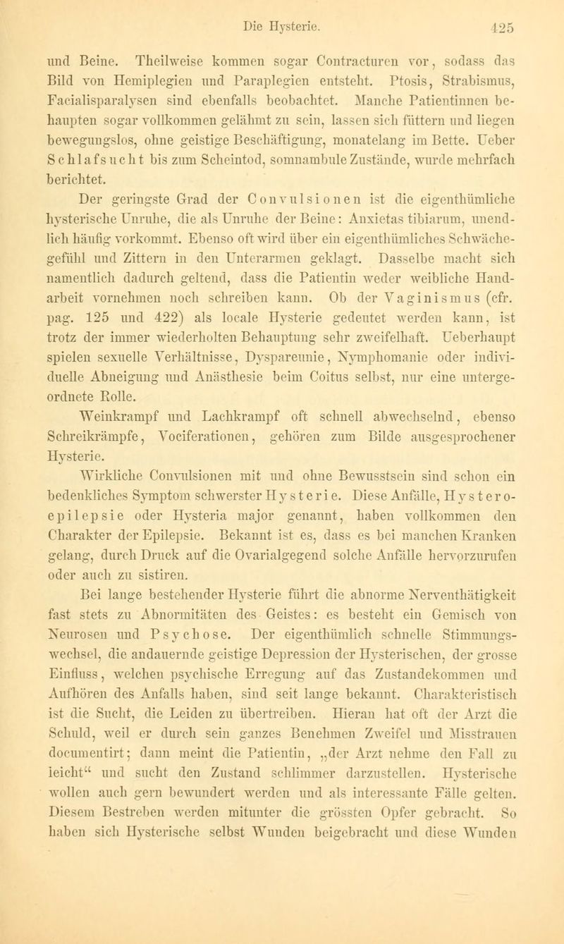 und Beine. Theilweise kommen sogar Contracturen vor, sodass das Bild von Hemiplegien und Paraplegien entsteht. Ptosis, Strabismus, Facialisparalysen sind ebenfalls beobachtet. Manche Patientinnen be- haupten sogar vollkommen gelähmt zu sein, lassen sich füttern und liegen bewegungslos, ohne geistige Beschäftigung, monatelang im Bette, lieber Schlafsucht bis zum Scheintod, somnambule Zustände, wurde mehrfach berichtet. Der geringste Grad der Convulsionen ist die eigenthümliche hysterische Unruhe, die als Unruhe der Beine : Anxietas tibiarum, unend- lich häufig vorkommt. Ebenso oft wird über ein eigentümliches Schwäche- gefühl und Zittern in den Unterarmen geklagt. Dasselbe macht sich namentlich dadurch geltend, dass die Patientin weder weibliche Hand- arbeit vornehmen noch schreiben kann. Ob der Vaginismus (cfr. pag. 125 und 422) als locale Hysterie gedeutet werden kann, ist trotz der immer wiederholten Behauptung sehr zweifelhaft. Ueberhanpt spielen sexuelle Verhältnisse, Dyspareunie, Nymphomanie oder indivi- duelle Abneigung und Anästhesie beim Coitus selbst, nur eine unterge- ordnete Rolle. Weinkrampf und Lachkrampf oft schnell abwechselnd, ebenso Schreikrämpfe, Vociferationen, gehören zum Bilde ausgesprochener Hysterie. Wirkliche Convulsionen mit und ohne Bewusstsein sind schon ein bedenkliches Symptom schwerster Hysterie. Diese Anfälle, H y s t er o- epilepsie oder Hysteria major genannt, haben vollkommen den Charakter der Epilepsie. Bekannt ist es, dass es bei manchen Kranken gelang, durch Druck auf die Ovaria! gegend solche Anfälle hervorzurufen oder auch zu sistiren. Bei lange bestehender Hysterie führt die abnorme Xerventhätigkeit fast stets zu Abnormitäten des Geistes: es besteht ein Gemisch von Neurosen und Psychose. Der eigentümlich schnelle Stimmungs- wechsel, die andauernde geistige Depression der Hysterischen, der grosse Einfluss, welchen psychische Erregung auf das Zustandekommen und Aufhören des Anfalls haben, sind seit lange bekannt. Charakteristisch ist die Sucht, die Leiden zu übertreiben. Hieran hat oft der Arzt die Schuld, weil er durch sein ganzes Benehmen Zweifel und Misstrauen documentirt; dann meint die Patientin, „der Arzt nehme den Fall zu leicht und sucht den Zustand schlimmer darzustellen. Hysterische wollen auch gern bewundert werden und als interessante Fälle gelten. Diesem Bestreben werden mitunter die grössten Opfer gebracht. So haben sich Hysterische selbst Wunden beigebracht und diese Wunden
