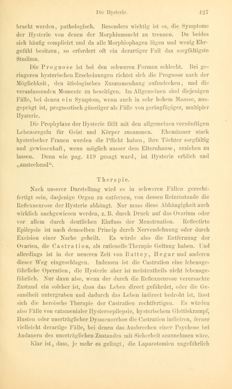 bracht werden, pathologisch. Besonders wichtig ist es, die Symptome der Hysterie von denen der Morphinmsucht zu trennen. Da beides sich häufig complicirt und da alle Morphiophagen lügen und wenig Ehr- gefühl besitzen, so erfordert oft ein derartiger Fall das sorgfaltigste Studium. Die Prognose ist bei den schweren Formen schlecht. Bei ge- ringeren hysterischen Erscheinungen richtet sich die Prognose nach der Möglichkeit, den ätiologischen Znsammenhang aufzudecken, und die veranlassenden Momente zu beseitigen. Im Allgemeinen sind diejenigen Fälle, bei denen ein Symptom, wenn auch in sehr hohem Maasse, aus- geprägt ist, prognostisch günstiger als Fälle von geringfügiger, multipler Hysterie. Die Prophylaxe der Hysterie fällt mit den allgemeinen vernünftigen Lebensregeln für Geist und Körper zusammen. Ehemänner stark hysterischer Frauen werden die Pflicht haben, ihre Töchter sorgfältig und gewissenhaft, wenn möglich ausser dem Elternhause, erziehen zu lassen. Denn wie pag. 419 gesagt ward, ist Hysterie erblich und „ansteckend. Therapie. Nach unserer Darstellung wird es in schweren Fällen gerecht- fertigt sein, dasjenige Organ zu entfernen, von dessen Reizzustande die Reflexneurose der Hysterie abhängt. Nur muss diese Abhängigkeit auch wirklich nachgewiesen werden, z. B. durch Druck auf das Ovarium oder vor allem durch deutlichen Einfluss der Menstruation. Reflectirte Epilepsie ist nach demselben Princip durch Nervendehnung oder durch Excision einer Narbe geheilt. Es würde also die Entfernung der Ovarien, die Castration, als rationelle Therapie Geltung haben. Und allerdings ist in der neueren Zeit von Battey, He gar und anderen dieser Weg eingeschlagen. Indessen ist die Castration eine lebensge- fährliche Operation, die Hysterie aber ist meistentheils nicht lebensge- fährlich. Nur dann also, wenn der durch die Reflexneurose verursachte Zustand ein solcher ist, dass das Leben direct gefährdet, oder die Ge- sundheit untergraben und dadurch das Leben indirect bedroht ist, lässt sich die heroische Therapie der Castration rechtfertigen. Es würden also Fälle von catamenialer Hysteroepilepsie, hysterischem Glottiskrampf, Husten oder unerträglicher Dysmenorrhoe die Castration indiciren, ferner vielleicht derartige Fälle, bei denen das Ausbrechen einer Psychose bei Andauern des anerträglichen Znstandes mit Sicherheit anzunehmen wäre. Klar ist, dass, je mehr es gelingt, die Laparotomien ungefährlich