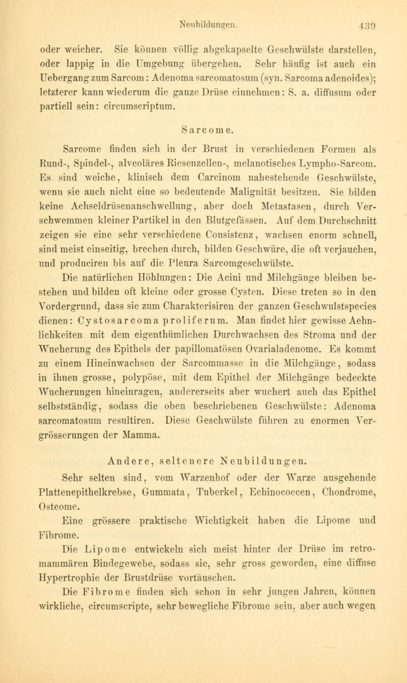 oder weicher. Sie können völlig abgekapselte Geschwülste darstellen, oder lappig in die Umgebung übergehen. Sehr häufig ist auch ein Uebergang zum Sarcom: Adenoma sarcomatosum (syn. Sarcoma adenoides); letzterer kann wiederum die ganze Drüse einnehmen: S. a. diffusum oder partiell sein: circumscriptum. Sarcome. Sarcome finden sich in der Brust in verschiedenen Formen als Rund-, Spindel-, alveoläres Riesenzellen-, melanotisches Lympho-Sarcom. Es sind weiche, klinisch dem Carcinom nahestehende Geschwülste, wenn sie auch nicht eine so bedeutende Malignität besitzen. Sie bilden keine Achseldrüsenanschwellung, aber doch Metastasen, durch Ver- schwemmen kleiner Partikel in den Blutgefässen. Auf dem Durchschnitt zeigen sie eine sehr verschiedene Consistenz, wachsen enorm schnell, sind meist einseitig, brechen durch, bilden Geschwüre, die oft verjauchen, und produciren bis auf die Pleura Sarcomgeschwülste. Die natürlichen Höhlungen: Die Acini und Milchgänge bleiben be- stehen und bilden oft kleine oder grosse Cysten. Diese treten so in den Vordergrund, dass sie zum Charakterisiren der ganzen Geschwulstspecies dienen: Cystosarcoma proliferum. Man findet hier gewisse Ärm- lichkeiten mit dem eigenthümlichen Durchwachsen des Stroma und der Wucherung des Epithels der papillomatösen Ovarialadenome. Es kommt zu einem Hineinwachsen der Sarcommasse in die Milchgänge, sodass in ihnen grosse, polypöse, mit dem Epithel der Milchgänge bedeckte Wucherungen hineinragen, andererseits aber wuchert auch das Epithel selbstständig, sodass die oben beschriebenen Geschwülste: Adenoma sarcomatosum resultiren. Diese Geschwülste führen zu enormen Ver- grösserungen der Mamma. Andere, seltenere Neubildungen. Sehr selten sind, vom Warzenhof oder der Warze ausgehende Plattenepithelkrebse, Gummata, Tuberkel, Echinococcen, Chondrome, Osteome. Eine grössere praktische Wichtigkeit haben die Lipome und Fibrome. Die Lipome entwickeln sich meist hinter der Drüse im retro- mammären Bindegewebe, sodass sie, sehr gross geworden, eine diffuse Hypertrophie der Brustdrüse vortäuschen. Die Fibrome finden sich schon in sehr jungen Jahren, können wirkliche, circumscripte, sehr bewegliche Fibrome sein, aber auch wegen
