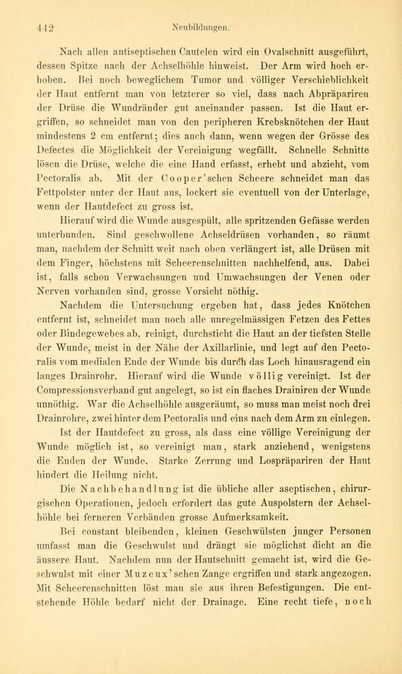 Nach allen antiseptischen Cautelen wird ein Ovalschnitt ausgeführt, dessen Spitze nach der Achselhöhle hinweist. Der Arm wird hoch er- hoben. Bei noch beweglichem Tumor und völliger Verschieblichkeit der Haut entfernt man von letzterer so viel, dass nach Abpräpariren der Drüse die Wundränder gut aneinander passen. Ist die Haut er- griffen, so schneidet man von den peripheren Krebsknötchen der Haut mindestens 2 cm entfernt; dies auch dann, wenn wegen der Grösse des Defectes die Möglichkeit der Vereinigung wegfällt. Schnelle Schnitte lösen die Drüse, welche die eine Hand erfasst, erhebt und abzieht, vom Pectoralis ab. Mit der C o o p e r' sehen Scheere schneidet man das Fettpolster unter der Haut aus, lockert sie eventuell von der Unterlage, wenn der Hautdefect zu gross ist. Hierauf wird die Wunde ausgespült, alle spritzenden Gefässe werden unterbunden. Sind geschwollene Achseldrüsen vorhanden, so räumt man, nachdem der Schnitt weit nach oben verlängert ist, alle Drüsen mit dem Finger, höchstens mit Scheerenschnitten nachhelfend, aus. Dabei ist, falls schon Verwachsungen und Umwachsungen der Venen oder Nerven vorhanden sind, grosse Vorsicht nöthig. Nachdem die Untersuchung ergeben hat, dass jedes Knötchen entfernt ist, schneidet man noch alle unregelmässigen Fetzen des Fettes oder Bindegewebes ab, reinigt, durchsticht die Haut an der tiefsten Stelle der Wunde, meist in der Nähe der Axillarlinie, und legt auf den Pecto- ralis vom medialen Ende der Wunde bis durtfh das Loch hinausragend ein langes Drainrohr. Hierauf wird die Wunde völlig vereinigt. Ist der Compressionsverband gut angelegt, so ist ein flaches Drainiren der Wunde unnöthig. War die Achselhöhle ausgeräumt, so muss man meist noch drei Drainrohre, zwei hinter dem Pectoralis und eins nach dem Arm zu einlegen. Ist der Hautdefect zu gross, als dass eine völlige Vereinigung der Wunde möglich ist, so vereinigt man, stark anziehend, wenigstens die Enden der Wunde. Starke Zerrung und Lospräpariren der Haut hindert die Heilung nicht. Die Nachbehandlung ist die übliche aller aseptischen, chirur- gischen Operationen, jedoch erfordert das gute Auspolstern der Achsel- höhle bei ferneren Verbänden grosse Aufmerksamkeit. Bei constant bleibenden, kleinen Geschwülsten junger Personen umfasst man die Geschwulst und drängt sie möglichst dicht an die äussere Haut. Nachdem nun der Hautschnitt gemacht ist, wird die Ge- schwulst mit einer Muzeux'sehen Zange ergriffen und stark angezogen. Mit Scheerenschnitten löst man sie aus ihren Befestigungen. Die ent- stehende Höhle bedarf nicht der Drainage. Eine recht tiefe, noch