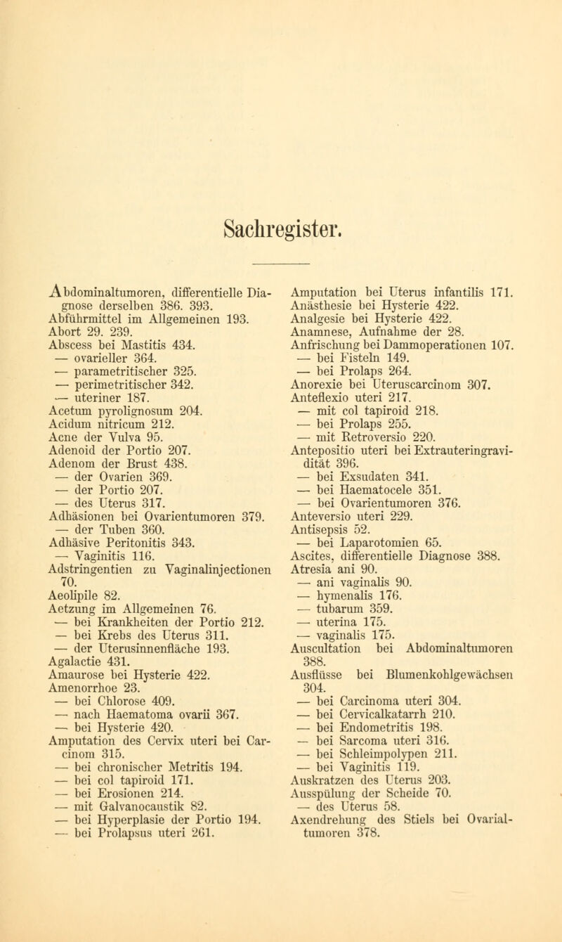 Sachregister. Abdominaltumoren, differentielle Dia- gnose derselben 386. 393. Abführmittel im Allgemeinen 193. Abort 29. 239. Abscess bei Mastitis 434. — ovarieller 364. •— parametritischer 325. — perimetritischer 342. — uteriner 187. Acetum pyrolignosum 204. Acidum nitricum 212. Acne der Vulva 95. Adenoid der Portio 207. Adenom der Brust 438. — der Ovarien 369. — der Portio 207. — des Uterus 317. Adhäsionen bei Ovarientumoren 379. — der Tuben 360. Adhäsive Peritonitis 343. — Vaginitis 116. Adstringentien zu Yaginalinjectionen 70. Aeolipile 82. Aetzung im Allgemeinen 76. — bei Krankheiten der Portio 212. — bei Krebs des Uterus 311. — der Uterusinnenfläche 193. Agalactie 431. Amaurose bei Hysterie 422. Amenorrhoe 23. — bei Chlorose 409. — nach Haematoma ovarii 367. — bei Hysterie 420. Amputation des Cervix uteri bei Car- cinom 315. — bei chronischer Metritis 194. — bei col tapiroid 171. — bei Erosionen 214. — mit Galvanocaustik 82. — bei Hyperplasie der Portio 194. — bei Prolapsus uteri 261. Amputation bei Uterus infantilis 171. Anästhesie bei Hysterie 422. Analgesie bei Hysterie 422. Anamnese, Aufnahme der 28. Anfrischung bei Dammoperationen 107. — bei Fisteln 149. — bei Prolaps 264. Anorexie bei Uteruscarcinom 307. Anteflexio uteri 217. — mit col tapiroid 218. — bei Prolaps 255. — mit Retroversio 220. Antepositio uteri bei Extrauteringravi- dität 396. — bei Exsudaten 341. — bei Haematocele 351. — bei Ovarientumoren 376. Anteversio uteri 229. Antisepsis 52. — bei Laparotomien 65. Ascites, differentielle Diagnose 388. Atresia ani 90. — ani vaginalis 90. — hymenalis 176. — tubarum 359. — uterina 175. — vaginalis 175. Auscultation bei Abdominaltumoren 388. Ausflüsse bei Blumenkohlgewächsen 304. — bei Carcinoma uteri 304. — bei Cervicalkatarrh 210. — bei Endometritis 198. — bei Sarcoma uteri 316. — bei Schleimpolypen 211. — bei Vaginitis 119. Auskratzen des Uterus 203. Ausspülung der Scheide 70. — des Uterus 58. Axendrehung des Stiels bei Ovarial- tumoren 378.