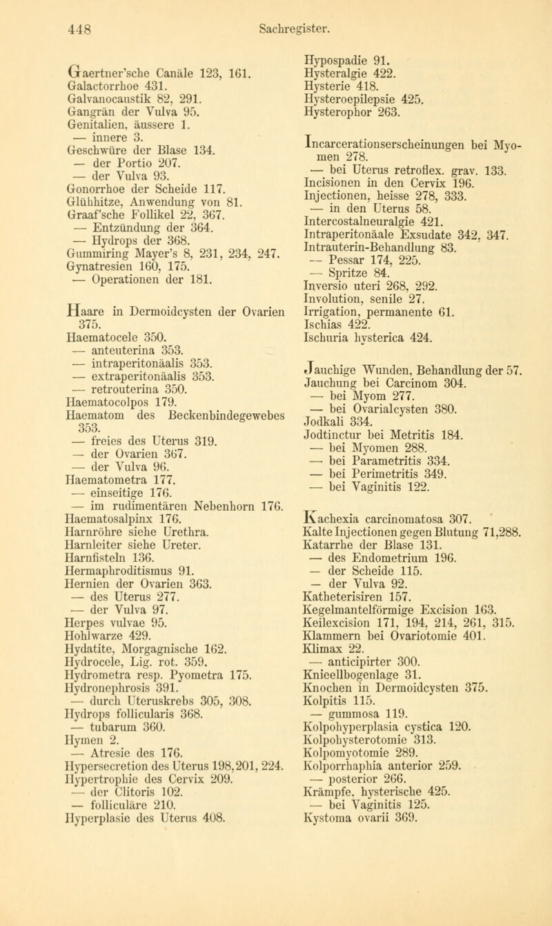 Graertner'sche Canäle 123, 161. Galactorrkoe 431. Galvanocaustik 82, 291. Gangrän der Vulva 95. Genitalien, äussere 1. — innere 3. Geschwüre der Blase 134. — der Portio 207. — der Vulva 93. Gonorrhoe der Scheide 117. Glühhitze, Anwendung von 81. Graafsche Follikel 22, 367. — Entzündung der 364. — Hydrops der 368. Gummiring Mayer's 8, 231, 234, 247. Gynatresien 160, 175. — Operationen der 181. Haare in Dermoidcysten der Ovarien 375. Haematocele 350. — anteuterina 353. — intraperitonäalis 353. — extraperitonäalis 353. — retrouterina 350. Haematocolpos 179. Haematom des Beckenbindegewebes 353. — freies des Uterus 319. — der Ovarien 367. — der Vulva 96. Haematometra 177. — einseitige 176. — im rudimentären Nebenhorn 176. Haematosalpinx 176. Harnröhre siehe Urethra. Harnleiter siehe Ureter. Harnfisteln 136. Hermaphroditismus 91. Hernien der Ovarien 363. — des Uterus 277. — der Vulva 97. Herpes vulvae 95. Hohlwarze 429. Hydatite, Morgagnische 162. Hydroccle, Lig. rot. 359. Hydrometra resp. Pyometra 175. Hydronephrosis 391. - durch Uteruskrebs 305, 308. Hydrops follicularis 368. — tubarum 360. Hymen 2. — Atresie des 176. Hypersecretion des Uterus 198,201,224. Hypertrophie des Cervix 209. — der Clitoris 102. — folliculäre 210. Hyperplasie des Uterus 408. Hypospadie 91. Hysteralgie 422. Hysterie 418. Hysteroepilepsie 425. Hysterophor 263. Incarcerationserscheinungen bei Myo- men 278. — bei Uterus retroflex. grav. 133. Incisionen in den Cervix 196. Injectionen, heisse 278, 333. — in den Uterus 58. Intercostalneuralgie 421. Intraperitonäale Exsudate 342, 347. Intrauterin-Behandlung 83. — Pessar 174, 225. — Spritze 84. Inversio uteri 268, 292. Involution, senile 27. Irrigation, permanente 61. Ischias 422. Ischuria hysterica 424. Jauchige Wunden, Behandlung der 57. Jauchung bei Carcinom 304. — bei Myom 277. — bei Ovarialcysten 380. Jodkali 334. Jodtinctur bei Metritis 184. — bei Myomen 288. — bei Parametritis 334. — bei Perimetritis 349. — bei Vaginitis 122. Kachexia carcinomatosa 307. Kalte Injectionen gegen Blutung 71,288. Katarrhe der Blase 131. — des Endometrium 196. — der Scheide 115. — der Vulva 92. Katheterisiren 157. Kegelmantelförmige Excision 163. Keilexcision 171, 194, 214, 261, 315. Klammern bei Övariotomie 401. Klimax 22. — anticipirter 300. Knieellbogenlage 31. Knochen in Dermoidcysten 375. Kolpitis 115. — gummosa 119. Kolpohyperplasia cystica 120. Kolpohysterotomie 313. Kolpomyotomie 289. Kolporrhaphia anterior 259. — posterior 266. Krämpfe, hysterische 425. — bei Vaginitis 125. Kystoma ovarii 369.