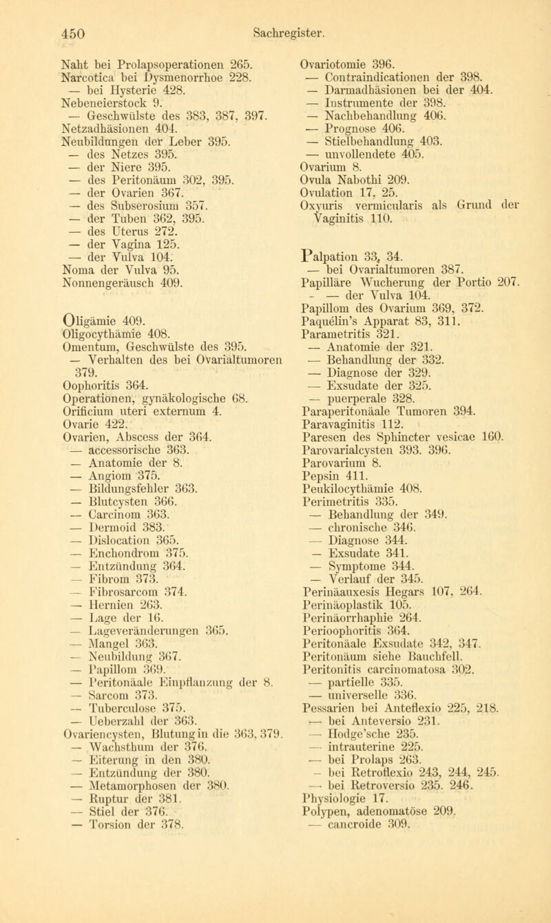 Naht bei Prolapsoperationen 265. Narcotica bei Dysmenorrhoe 228. — bei Hysterie 428. Nebeneierstock 9. — Geschwülste des 383, 387, 397. Netzadhäsionen 404. Neubildungen der Leber 395. — des Netzes 395. — der Niere 395. — des Peritonäum 302, 395. — der Ovarien 367. — des Subserosium 357. — der Tuben 362, 395. — des Uterus 272. — der Vagina 125. — der Vulva 104. Noma der Vulva 95. Nonnengeräusch 409. Oligämie 409. Oligocythämie 408. Omentum, Geschwülste des 395. — Verhalten des bei Ovarialtumoren 379. Oophoritis 364. Operationen, gynäkologische 68. Orificium uteri externum 4. Ovarie 422. Ovarien, Abscess der 364. — accessorische 363. — Anatomie der 8. — Angiom 375. — Bildungsfehler 363. — Blutcysten 366. — Gar ein om 363. — Dermoid 383. — Dislocation 365. — PJnchondrom 375. — Entzündung 364. — Fibrom 373. — Fibrosarcom 374. — Hernien 263. — Lage der 16. — Lageveränderungen 365. — Mangel 363. — Neubildung 367. — Papillom 369. — Peritonäale Einpflanzung der 8. — Sarcom 373. — Tuberculose 375. — Ueberzahl der 363. Ovariencysten, Blutung in die 363,379. — Wachsthum der 376. —■ Eiterung in den 380. — Entzündung der 380. — Metamorphosen der 380. — Ruptur der 381. — Stiel der 376. — Torsion der 378. Ovariotomie 396. — Contraindicationen der 398. — Darmadhäsionen bei der 404. — Instrumente der 398. — Nachbehandlung 406. — Prognose 406. — Stielbehandlung 403. — unvollendete 405. Ovarium 8. Ovula Nabothi 209. Ovulation 17, 25. Oxyuris vermicularis als Grund der Vaginitis 110. Palpation 33, 34. — bei Ovarialtumoren 387. Papilläre Wucherung der Portio 207. — — der Vulva 104. Papillom des Ovarium 369, 372. Paquelin's Apparat 83, 311. Parametritis 321. — Anatomie der 321. — Behandlung der 332. — Diagnose der 329. — Exsudate der 325. — puerperale 328. Paraperitonäale Tumoren 394. Paravaginitis 112. Paresen des Sphincter vesicae 160. Parovarialcysten 393. 396. Parovarium 8. Pepsin 411. Peukilocythämie 408. Perimetritis 335. — Behandlung der 349. — chronische 346. — Diagnose 344. — Exsudate 341. — Symptome 344. — Verlauf der 345. Perinäauxesis Hegars 107, 264. Perinäoplastik 105. Perinäorrhaphie 264. Perioophoritis 364. Peritonäale Exsudate 342, 347. Peritonäum siehe Bauchfell. Peritonitis carcinomatosa 302. — partielle 335. — universelle 336. Pessarien bei Anteflexio 225, 218. ■— bei Anteversio 231. — Hodge'sche 235. —- intrauterine 225. — bei Prolaps 263. - bei Retroflexio 243, 244, 245. — bei Retroversio 235. 246. Physiologie 17. Polypen, adenomatöse 209. — cancroide 309.