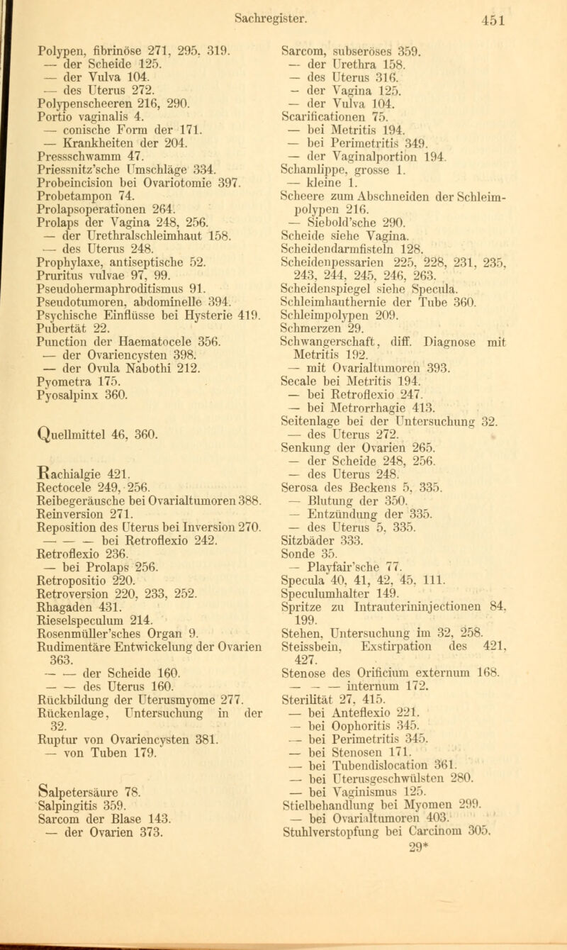 Polypen, fibrinöse 271, 295, 319. — der Scheide 12). — der Vulva 104. — des Uterus 272. Polypenscheeren 216, 290. Portio vaginalis 4. — conische Form der 171. — Krankheiten der 204. Pressschwamm 47. Priessnitz'sche Umschläge 334. Probeincision bei Ovariotomie 397. Probetampon 74. Prolapsoperationen 264. Prolaps der Vagina 248, 256. — der Urethralschleimhaut 158. — des Uterus 248. Prophylaxe, antiseptische 52. Pruritus vulvae 97, 99. Pseudohermaphroditismus 91. Pseudotumoren, abdominelle 394. Psychische Einflüsse bei Hysterie 419. Pubertät 22. Punction der Haematocele 356. — der Ovariencysten 398. — der Ovula Nabothi 212. Pyometra 175. Pyosalpinx 360. Quellmittel 46, 360. Rachialgie 421. Rectocele 249, 256. Reibegeräusche bei Ovarialtumoren 388. Reinversion 271. Reposition des Uterus bei Inversion 270. — bei Retroflexio 242. Retroflexio 236. — bei Prolaps 256. Retropositio 220. Retroversion 220, 233, 252. Rhagaden 431. Rieselspeculum 214. Rosenmüller'sches Organ 9. Rudimentäre Entwicklung der Ovarien 363. — — der Scheide 160. — — des Uterus 160. Rückbildung der Uterusmyome 277. Rückenlage, Untersuchung in der 32. Ruptur von Ovariencysten 381. — von Tuben 179. Salpetersäure 78. Salpingitis 359. Sarcom der Blase 143. — der Ovarien 373. Sarcom, subseröses 359. — der Urethra 158. — des Uterus 31& — der Vagina 125. — der Vulva 104. Scarificationen 75. — bei Metritis 194. — bei Perimetritis 349. — der Vaginalportion 194. Schamlippe, grosse 1. — kleine 1. Scheere zum Abschneiden der Schleim- polypen 216. — Siebold'sche 290. Scheide siehe Vagina. Scheidendarmfisteln 128. Scheidenpessarien 225, 228, 231, 235, 243, 244, 245, 246, 263. Scheidenspiegel siehe Specula. Schleimhauthernie der Tube 360. Schleimpolypen 209. Schmerzen 29. Schwangerschaft, diff. Diagnose mit Metritis 192. — mit Ovarialtumoren 393. Seeale bei Metritis 194. — bei Retroflexio 247. — bei Metrorrhagie 413. Seitenlage bei der Untersuchung 32. — des Uterus 272. Senkung der Ovarien 265. — der Scheide 248, 256. — des Uterus 248. Serosa des Beckens 5. 335. — Blutung der 350. — Entzündung der 335. — des Uterus 5. 335. Sitzbäder 333. Sonde 35. — Playfair'sche 77. Specula 40, 41, 42, 45. 111. Speculumhalter 149. Spritze zu Intrauterininjectionen 84. 199. Stehen, Untersuchung im 32, 258. Steissbein, Exstirpation des 421, 427. Stenose des Orificium externum 168. — — — internum 172. Sterilität 27. 415. — bei Anteflexio 221. — bei Oophoritis 345. — bei Perimetritis 345. — bei Stenosen 171. ■— bei Tubendislocation 361. — bei Uterusgeschwülsten 280. — bei Vaginismus 125. Stielbehandlung bei Myomen 299. — bei Ovarialtumoren 403. Stuhlverstopfung bei Carcinom 305. 29*