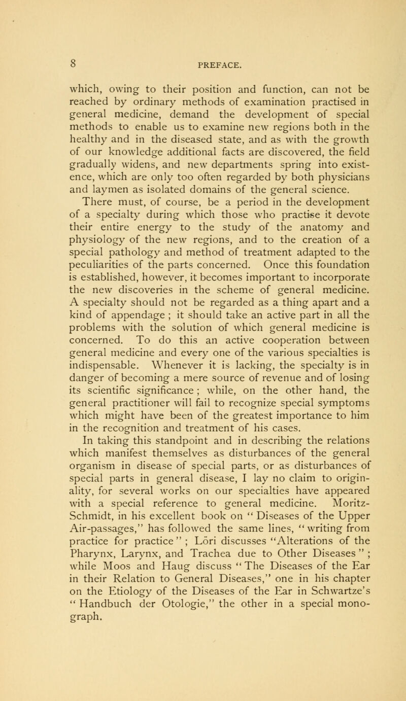 which, owing to their position and function, can not be reached by ordinary methods of examination practised in general medicine, demand the development of special methods to enable us to examine new regions both in the healthy and in the diseased state, and as with the growth of our knowledge additional facts are discovered, the field gradually widens, and new departments spring into exist- ence, which are only too often regarded by both physicians and laymen as isolated domains of the general science. There must, of course, be a period in the development of a specialty during which those who practise it devote their entire energy to the study of the anatomy and physiology of the new regions, and to the creation of a special pathology and method of treatment adapted to the peculiarities of the parts concerned. Once this foundation is established, however, it becomes important to incorporate the new discoveries in the scheme of general medicine. A specialty should not be regarded as a thing apart and a kind of appendage ; it should take an active part in all the problems with the solution of which general medicine is concerned. To do this an active cooperation between general medicine and every one of the various specialties is indispensable. Whenever it is lacking, the specialty is in danger of becoming a mere source of revenue and of losing its scientific significance ; while, on the other hand, the general practitioner will fail to recognize special symptoms which might have been of the greatest importance to him in the recognition and treatment of his cases. In taking this standpoint and in describing the relations which manifest themselves as disturbances of the general organism in disease of special parts, or as disturbances of special parts in general disease, I lay no claim to origin- ality, for several works on our specialties have appeared with a special reference to general medicine. Moritz- Schmidt, in his excellent book on  Diseases of the Upper Air-passages, has followed the same lines, writing from practice for practice ; Lori discusses Alterations of the Pharynx, Larynx, and Trachea due to Other Diseases  ; while Moos and Haug discuss  The Diseases of the Ear in their Relation to General Diseases, one in his chapter on the Etiology of the Diseases of the Ear in Schwartze's  Handbuch der Otologic, the other in a special mono- graph.