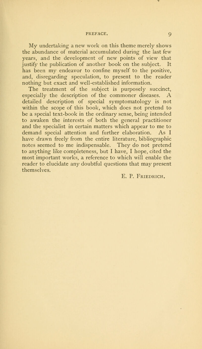 My undertaking a new work on this theme merely shows the abundance of material accumulated during the last few years, and the development of new points of view that justify the publication of another book on the subject. It has been my endeavor to confine myself to the positive, and, disregarding speculation, to present to the reader nothing but exact and well-established information. The treatment of the subject is purposely succinct, especially the description of the commoner diseases. A detailed description of special symptomatology is not within the scope of this book, which does not pretend to be a special text-book in the ordinary sense, being intended to awaken the interests of both the general practitioner and the specialist in certain matters which appear to me to demand special attention and further elaboration. As I have drawn freely from the entire literature, bibliographic notes seemed to me indispensable. They do not pretend to anything like completeness, but I have, I hope, cited the most important works, a reference to which will enable the reader to elucidate any doubtful questions that may present themselves. E. P. Friedrich.