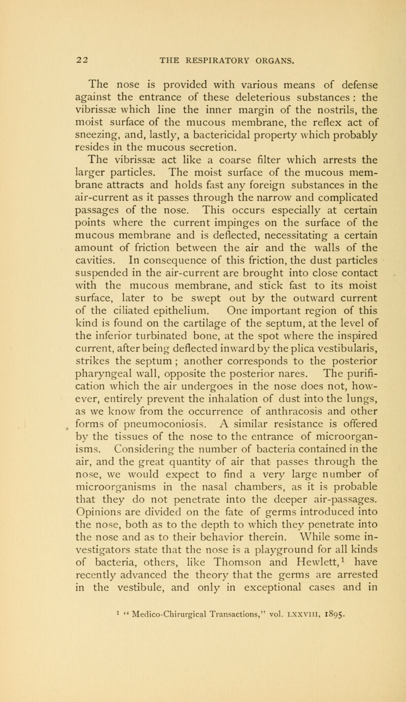 The nose is provided with various means of defense against the entrance of these deleterious substances : the vibrissas which Hne the inner margin of the nostrils, the moist surface of the mucous membrane, the reflex act of sneezing, and, lastly, a bactericidal property which probably resides in the mucous secretion. The vibrissas act like a coarse filter which arrests the larger particles. The moist surface of the mucous mem- brane attracts and holds fast any foreign substances in the air-current as it passes through the narrow and complicated passages of the nose. This occurs especially at certain points where the current impinges on the surface of the mucous membrane and is deflected, necessitating a certain amount of friction between the air and the walls of the cavities. In consequence of this friction, the dust particles suspended in the air-current are brought into close contact with the mucous membrane, and stick fast to its moist surface, later to be swept out by the outward current of the ciliated epithelium. One important region of this kind is found on the cartilage of the septum, at the level of the inferior turbinated bone, at the spot where the inspired current, after being deflected inward by the plica vestibularis, strikes the septum ; another corresponds to the posterior pharyngeal wall, opposite the posterior nares. The purifi- cation which the air undergoes in the nose does not, how- ever, entirely prevent the inhalation of dust into the lungs, as we know from the occurrence of anthracosis and other forms of pneumoconiosis. A similar resistance is offered by the tissues of the nose to the entrance of microorgan- isms. Considering the number of bacteria contained in the air, and the great quantity of air that passes through the nose, we would expect to find a very large number of microorganisms in the nasal chambers, as it is probable that they do not penetrate into the deeper air-passages. Opinions are divided on the fate of germs introduced into the nose, both as to the depth to which they penetrate into the nose and as to their behavior therein. While some in- vestigators state that the nose is a playground for all kinds of bacteria, others, like Thomson and Hewlett,^ have recently advanced the theory that the germs are arrested in the vestibule, and only in exceptional cases and in 1 '* Medico-Chirurgical Transactions, vol. Lxxvni, 1895.