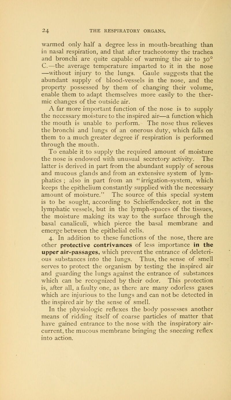 warmed only half a degree less in mouth-breathing than in nasal respiration, and that after tracheotomy the trachea and bronchi are quite capable of warming the air to 30° C.—the average temperature imparted to it in the nose —without injury to the lungs. Gaule suggests that the abundant supply of blood-vessels in the nose, and the property possessed by them of changing their volume, enable them to adapt themselves more easily to the ther- mic changes of the outside air. A far more important function of the nose is to supply the necessary moisture to the inspired air—a function which the mouth is unable to perform. The nose thus relieves the bronchi and lungs of an onerous duty, which falls on them to a much greater degree if respiration is performed through the mouth. To enable it to supply the required amount of moisture the nose is endowed with unusual secretory activity. The latter is derived in part from the abundant supply of serous and mucous glands and from an extensive system of lym- phatics ; also in part from an  irrigation-system, which keeps the epithelium constantly supplied with the necessary amount of moisture. The source of this special system is to be sought, according to Schieffendecker, not in the lymphatic vessels, but in the lymph-spaces of the tissues, the moisture making its way to the surface through the basal canaliculi, which pierce the basal membrane and emerge between the epithelial cells. 4. In addition to these functions of the nose, there are other protective contrivances of less importance in the upper air=passages, which prevent the entrance of deleteri- ous substances into the lungs. Thus, the sense of smell serves to protect the organism by testing the inspired air and guarding the lungs against the entrance of substances which can be recognized by their odor. This protection is, after all, a faulty one, as there are many odorless gases which are injurious to the lungs and can not be detected in the inspired air by the sense of smell. In the physiologic reflexes the body possesses another means of ridding itself of coarse particles of matter that have gained entrance to the nose with the inspiratory air- current, the mucous membrane bringing the sneezing reflex into action.