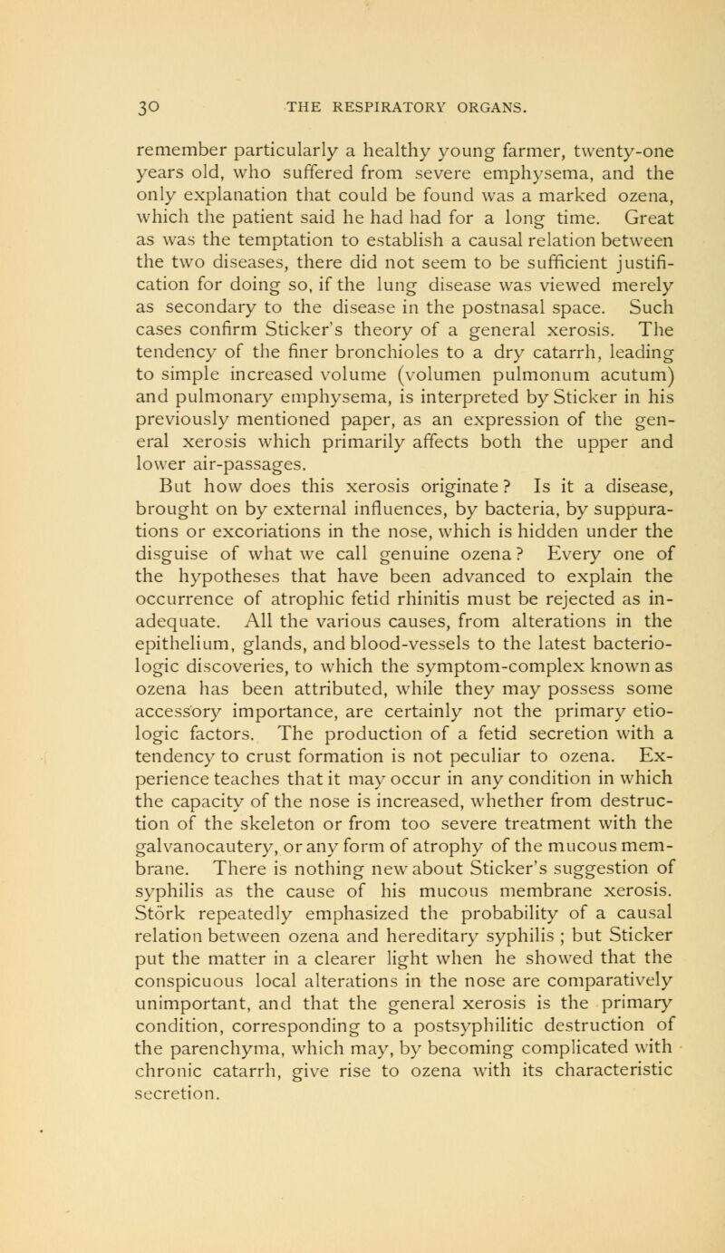 remember particularly a healthy young farmer, twenty-one years old, who suffered from severe emphysema, and the only explanation that could be found was a marked ozena, which the patient said he had had for a long time. Great as was the temptation to establish a causal relation between the two diseases, there did not seem to be sufficient justifi- cation for doing so, if the lung disease was viewed merely as secondary to the disease in the postnasal space. Such cases confirm Sticker's theory of a general xerosis. The tendency of the finer bronchioles to a dry catarrh, leading to simple increased volume (volumen pulmonum acutum) and pulmonary emphysema, is interpreted by Sticker in his previously mentioned paper, as an expression of the gen- eral xerosis which primarily affects both the upper and lower air-passages. But how does this xerosis originate? Is it a disease, brought on by external influences, by bacteria, by suppura- tions or excoriations in the nose, which is hidden under the disguise of what we call genuine ozena? Every one of the hypotheses that have been advanced to explain the occurrence of atrophic fetid rhinitis must be rejected as in- adequate. All the various causes, from alterations in the epithelium, glands, and blood-vessels to the latest bacterio- logic discoveries, to which the symptom-complex known as ozena has been attributed, while they may possess some accessory importance, are certainly not the primary etio- logic factors. The production of a fetid secretion with a tendency to crust formation is not peculiar to ozena. Ex- perience teaches that it may occur in any condition in which the capacity of the nose is increased, whether from destruc- tion of the skeleton or from too severe treatment with the galvanocautery, or any form of atrophy of the mucous mem- brane. There is nothing new about Sticker's suggestion of syphilis as the cause of his mucous membrane xerosis. Stork repeatedly emphasized the probability of a causal relation between ozena and hereditary syphilis ; but Sticker put the matter in a clearer light when he showed that the conspicuous local alterations in the nose are comparatively unimportant, and that the general xerosis is the primary condition, corresponding to a postsyphilitic destruction of the parenchyma, which may, by becoming complicated with chronic catarrh, give rise to ozena with its characteristic secretion.