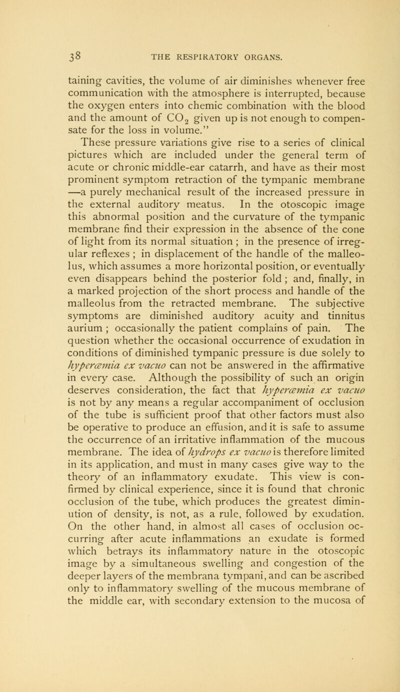 taining cavities, the volume of air diminishes whenever free communication with the atmosphere is interrupted, because the oxygen enters into chemic combination with the blood and the amount of CO2 given up is not enough to compen- sate for the loss in volume. These pressure variations give rise to a series of clinical pictures which are included under the general term of acute or chronic middle-ear catarrh, and have as their most prominent symptom retraction of the tympanic membrane —a purely mechanical result of the increased pressure in the external auditory meatus. In the otoscopic image this abnormal position and the curvature of the tympanic membrane find their expression in the absence of the cone of light from its normal situation ; in the presence of irreg- ular reflexes ; in displacement of the handle of the malleo- lus, which assumes a more horizontal position, or eventually even disappears behind the posterior fold ; and, finally, in a marked projection of the short process and handle of the malleolus from the retracted membrane. The subjective symptoms are diminished auditory acuity and tinnitus aurium ; occasionally the patient complains of pain. The question whether the occasional occurrence of exudation in conditions of diminished tympanic pressure is due solely to hypercemia ex vaaw can not be answered in the affirmative in every case. Although the possibility of such an origin deserves consideration, the fact that hypercemia ex vacuo is not by any means a regular accompaniment of occlusion of the tube is sufficient proof that other factors must also be operative to produce an effusion, and it is safe to assume the occurrence of an irritative inflammation of the mucous membrane. The idea of Jiydrops ex vacuo is therefore limited in its application, and must in many cases give way to the theory of an inflammatory exudate. This view is con- firmed by clinical experience, since it is found that chronic occlusion of the tube, which produces the greatest dimin- ution of density, is not, as a rule, followed by exudation. On the other hand, in almost all cases of occlusion oc- curring after acute inflammations an exudate is formed which betrays its inflammatory nature in the otoscopic image by a simultaneous swelling and congestion of the deeper layers of the membrana tympani, and can be ascribed only to inflammatory swelling of the mucous membrane of the middle ear, with secondary extension to the mucosa of