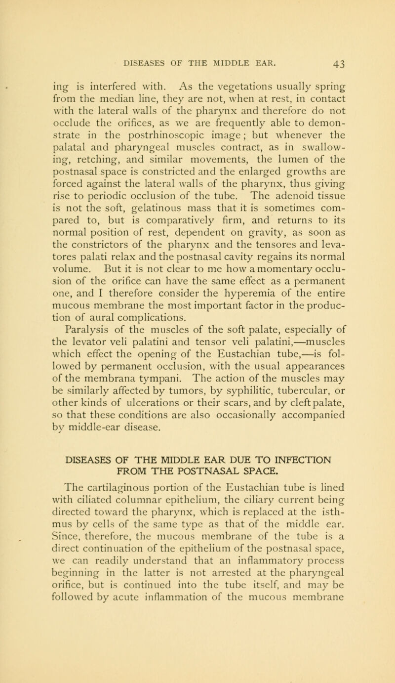 ing is interfered with. As the vegetations usually spring from the median line, they are not, when at rest, in contact with the lateral walls of the pharynx and therefore do not occlude the orifices, as we are frequently able to demon- strate in the postrhinoscopic image; but whenever the palatal and pharyngeal muscles contract, as in swallow- ing, retching, and similar movements, the lumen of the postnasal space is constricted and the enlarged growths are forced against the lateral walls of the pharynx, thus giving rise to periodic occlusion of the tube. The adenoid tissue is not the soft, gelatinous mass that it is sometimes com- pared to, but is comparatively firm, and returns to its normal position of rest, dependent on gravity, as soon as the constrictors of the pharynx and the tensores and leva- tores palati relax and the postnasal cavity regains its normal volume. But it is not clear to me how a momentary occlu- sion of the orifice can have the same effect as a permanent one, and I therefore consider the hyperemia of the entire mucous membrane the most important factor in the produc- tion of aural complications. Paralysis of the muscles of the soft palate, especially of the levator veli palatini and tensor veli palatini,—muscles which effect the opening of the Eustachian tube,—is fol- lowed by permanent occlusion, with the usual appearances of the membrana tympani. The action of the muscles may be similarly affected by tumors, by syphilitic, tubercular, or other kinds of ulcerations or their scars, and by cleft palate, so that these conditions are also occasionally accompanied by middle-ear disease. DISEASES OF THE MIDDLE EAR DUE TO INFECTION FROM THE POSTNASAL SPACE, The cartilaginous portion of the Eustachian tube is lined with ciliated columnar epithelium, the ciliary current being directed toward the pharynx, which is replaced at the isth- mus by cells of the same type as that of the middle ear. Since, therefore, the mucous membrane of the tube is a direct continuation of the epithelium of the postnasal space, we can readily understand that an inflammatory process beginning in the latter is not arrested at the pharyngeal orifice, but is continued into the tube itself, and may be followed by acute inflammation of the mucous membrane