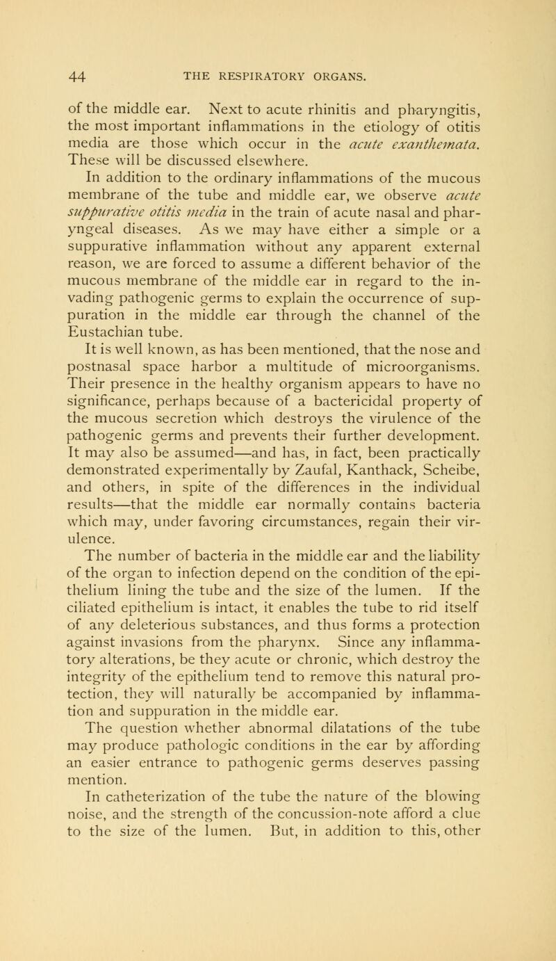 of the middle ear. Next to acute rhinitis and pharyngitis, the most important inflammations in the etiology of otitis media are those which occur in the acute exanthemata. These will be discussed elsewhere. In addition to the ordinary inflammations of the mucous membrane of the tube and middle ear, we observe acute suppurative otitis media in the train of acute nasal and phar- yngeal diseases. As we may have either a simple or a suppurative inflammation without any apparent external reason, we are forced to assume a different behavior of the mucous membrane of the middle ear in regard to the in- vading pathogenic germs to explain the occurrence of sup- puration in the middle ear through the channel of the Eustachian tube. It is well known, as has been mentioned, that the nose and postnasal space harbor a multitude of microorganisms. Their presence in the healthy organism appears to have no significance, perhaps because of a bactericidal property of the mucous secretion which destroys the virulence of the pathogenic germs and prevents their further development. It may also be assumed—and has, in fact, been practically demonstrated experimentally by Zaufal, Kanthack, Scheibe, and others, in spite of the differences in the individual results—that the middle ear normally contains bacteria which may, under favoring circumstances, regain their vir- ulence. The number of bacteria in the middle ear and the liability of the organ to infection depend on the condition of the epi- thelium lining the tube and the size of the lumen. If the ciliated epithelium is intact, it enables the tube to rid itself of any deleterious substances, and thus forms a protection against invasions from the pharynx. Since any inflamma- tory alterations, be they acute or chronic, which destroy the integrity of the epithelium tend to remove this natural pro- tection, they will naturally be accompanied by inflamma- tion and suppuration in the middle ear. The question whether abnormal dilatations of the tube may produce pathologic conditions in the ear by affording an easier entrance to pathogenic germs deserves passing mention. In catheterization of the tube the nature of the blowing noise, and the strength of the concussion-note afford a clue to the size of the lumen. But, in addition to this, other