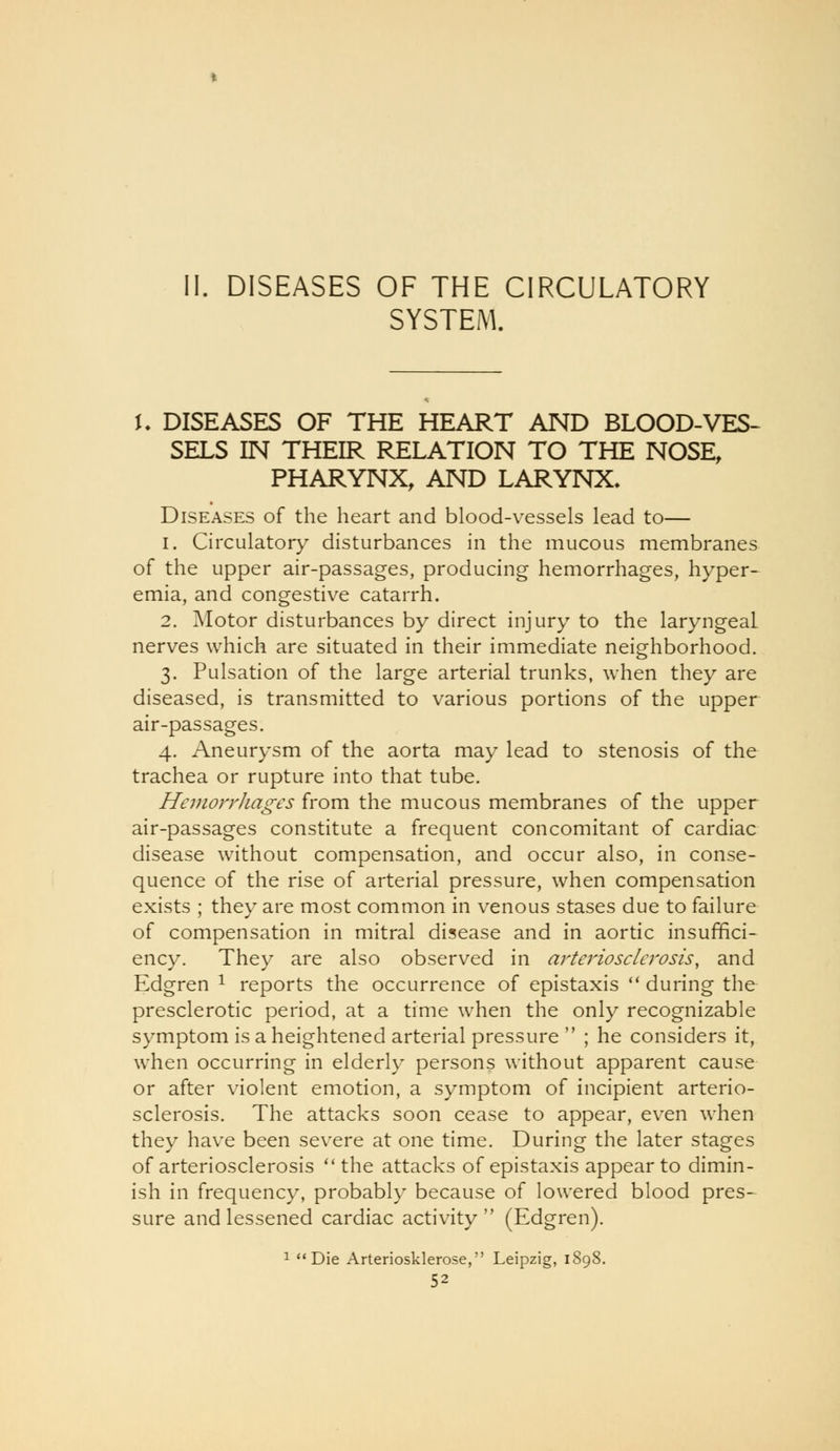 DISEASES OF THE CIRCULATORY SYSTEM. t. DISEASES OF THE HEART AND BLOOD-VES- SELS IN THEIR RELATION TO THE NOSE, PHARYNX, AND LARYNX. Diseases of the heart and blood-vessels lead to— 1. Circulatory disturbances in the mucous membranes of the upper air-passages, producing hemorrhages, hyper- emia, and congestive catarrh. 2. Motor disturbances by direct injury to the laryngeal nerves which are situated in their immediate neighborhood. 3. Pulsation of the large arterial trunks, when they are diseased, is transmitted to various portions of the upper air-passages. 4. Aneurysm of the aorta may lead to stenosis of the trachea or rupture into that tube. Hemorrhages from the mucous membranes of the upper air-passages constitute a frequent concomitant of cardiac disease without compensation, and occur also, in conse- quence of the rise of arterial pressure, when compensation exists ; they are most common in venous stases due to failure of compensation in mitral disease and in aortic insuffici- ency. They are also observed in arteriosclerosis, and Edgren ^ reports the occurrence of epistaxis  during the presclerotic period, at a time when the only recognizable symptom is a heightened arterial pressure  ; he considers it, when occurring in elderly persons without apparent cause or after violent emotion, a symptom of incipient arterio- sclerosis. The attacks soon cease to appear, even when they have been severe at one time. During the later stages of arteriosclerosis '* the attacks of epistaxis appear to dimin- ish in frequency, probably because of lowered blood pres- sure and lessened cardiac activity  (Edgren). 1 Die Arteriosklerose, Leipzig, 1898.