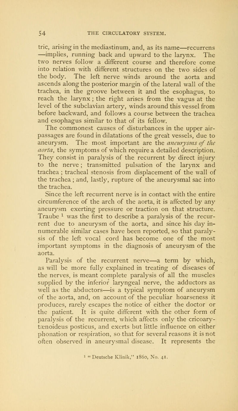 trie, arising in the mediastinum, and, as its name—recurrens —implies, running back and upward to the larynx. The two nerves follow a different course and therefore come into relation with different structures on the two sides of the body. The left nerve winds around the aorta and ascends along the posterior margin of the lateral wall of the trachea, in the groove between it and the esophagus, to reach the larynx ; the right arises from the vagus at the level of the subclavian artery, winds around this vessel from before backward, and follows a course between the trachea and esophagus similar to that of its fellow. The commonest causes of disturbances in the upper air- passages are found in dilatations of the great vessels, due to aneurysm. The most important are the aneurysms of the aorta, the symptoms of which require a detailed description. They consist in paralysis of the recurrent by direct injury to the nerve; transmitted pulsation of the larynx and trachea ; tracheal stenosis from displacement of the wall of the trachea ; and, lastly, rupture of the aneurysmal sac into the trachea. Since the left recurrent nerve is in contact with the entire circumference of the arch of the aorta, it is affected by any aneurysm exerting pressure or traction on that structure. Traube ^ was the first to describe a paralysis of the recur- rent due to aneurysm of the aorta, and since his day in- numerable similar cases have been reported, so that paraly- sis of the left vocal cord has become one of the most important symptoms in the diagnosis of aneurysm of the aorta. Paralysis of the recurrent nerve—a term by which, as will be more fully explained in treating of diseases of the nerves, is meant complete paralysis of all the muscles supplied by the inferior laryngeal nerve, the adductors as well as the abductors—is a typical symptom of aneurysm of the aorta, and, on account of the peculiar hoarseness it produces, rarely escapes the notice of either the doctor or the patient. It is quite different with the other form of paralysis of the recurrent, which affects only the cricoary- toenoideus posticus, and exerts but little influence on either phonation or respiration, so that for several reasons it is not often observed in aneurysmal disease. It represents the 1 Deutsche Klinik, i860, Xo. 41.