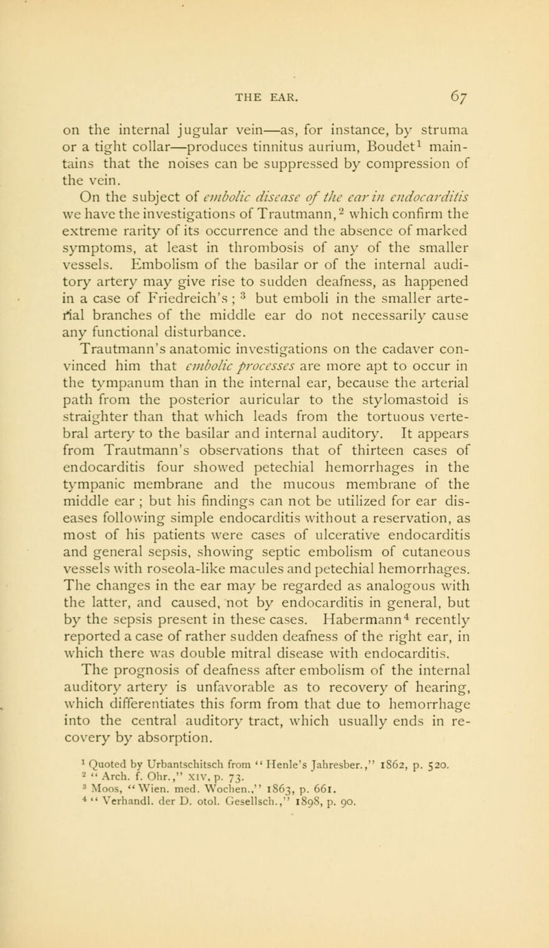 on the internal jugular vein—as, for instance, by struma or a tight collar—produces tinnitus aurium, Boudet^ main- tains that the noises can be suppressed by compression of the vein. On the subject oi embolic disease of the ear in endocarditis we have the investigations of Trautmann,'-^ which confirm the extreme rarity of its occurrence and the absence of marked symptoms, at least in thrombosis of any of the smaller vessels. Embolism of the basilar or of the internal audi- tory artery may give rise to sudden deafness, as happened in a case of Friedreich's ; ^ but emboli in the smaller arte- rial branches of the middle ear do not necessarily cause any functional disturbance. Trautmann's anatomic investigations on the cadaver con- vinced him that embolic processes are more apt to occur in the tympanum than in the internal ear, because the arterial path from the posterior auricular to the stylomastoid is straighter than that which leads from the tortuous verte- bral artery to the basilar and internal auditory. It appears from Trautmann's observations that of thirteen cases of endocarditis four showed petechial hemorrhages in the tympanic membrane and the mucous membrane of the middle ear ; but his findings can not be utilized for ear dis- eases following simple endocarditis without a reservation, as most of his patients were cases of ulcerative endocarditis and general sepsis, showing septic embolism of cutaneous vessels with roseola-like macules and petechial hemorrhages. The changes in the ear may be regarded as analogous with the latter, and caused, not by endocarditis in general, but by the sepsis present in these cases. Habermann^ recently reported a case of rather sudden deafness of the right ear, in which there was double mitral disease with endocarditis. The prognosis of deafness after embolism of the internal auditory artery is unfavorable as to recovery of hearing, which differentiates this form from that due to hemorrhage into the central auditory tract, which usually ends in re- covery by absorption. ^ Quoted by Urbantschitsch from  Ilenle's Jahresber., 1862, p. 520. 2  Arch. f. Ohr., xiv, p. 73. 3 Moos, Wien. med. Wocben., 1863, p. 661. 4  Verhandl. der D. otol. Ciesellsch.,'' 1898, p. 90.