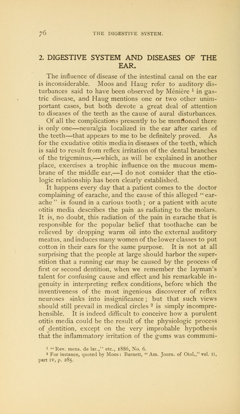 2. DIGESTIVE SYSTEM AND DISEASES OF THE EAR. The influence of disease of the intestinal canal on the ear is inconsiderable. Moos and Haug refer to auditory dis- turbances said to have been observed by Meniere ^ in gas- tric disease, and Haug mentions one or two other unim- portant cases, but both devote a great deal of attention to diseases of the teeth as the cause of aural disturbances. Of all the complications presently to be menrtoned there is only one—neuralgia localized in the ear after caries of the teeth—that appears to me to be definitely proved. As for the exudative otitis media in diseases of the teeth, which is said to result from reflex irritation of the dental branches of the trigeminus,—which, as will be explained in another place, exercises a trophic influence on the mucous mem- brane of the middle ear,—I do not consider that the etio- logic relationship has been clearly established. It happens every day that a patient comes to the doctor complaining of earache, and the cause of this alleged ** ear- ache  is found in a carious tooth ; or a patient with acute otitis media describes the pain as radiating to the molars. It is, no doubt, this radiation of the pain in earache that is responsible for the popular belief that toothache can be relieved by dropping warm oil into the external auditory meatus, and induces many women of the lower classes to put cotton in their ears for the same purpose. It is not at all surprising that the people at large should harbor the super- stition that a running ear may be caused by the process of first or second dentition, when we remember the layman's talent for confusing cause and effect and his remarkable in- genuity in interpreting reflex conditions, before which the inventiveness of the most ingenious discoverer of reflex neuroses sinks into insignificance ; but that such views should still prevail in medical circles ^ is simply incompre- hensible. It is indeed difficult to conceive how a purulent otitis media could be the result of the physiologic process of dentition, except on the very improbable hypothesis that the inflammatory irritation of the gums was communi- 1  Rev. mens, de lar., etc., i886, No. 6. 2 For instance, quoted by Moos : Burnett,  Am. Journ. of Otol., vol. ii, part IV, p. 285.