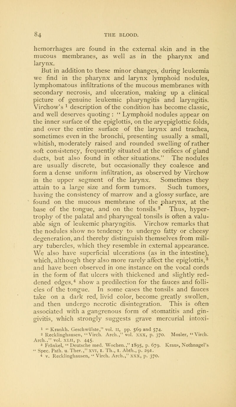 hemorrhages are found in the external skin and in the mucous membranes, as well as in the pharynx and larynx. But in addition to these minor changes, during leukemia we find in the pharynx and larynx lymphoid nodules, lymphomatous infiltrations of the mucous membranes with secondary necrosis, and ulceration, making up a clinical picture of genuine leukemic pharyngitis and laryngitis. Virchow's ^ description of the condition has become classic, and well deserves quoting : '* Lymphoid nodules appear on the inner surface of the epiglottis, on the aryepiglottic folds, and over the entire surface of the larynx and trachea, sometimes even in the bronchi, presenting usually a small, whitish, moderately raised and rounded swelling of rather soft consistency, frequently situated at the orifices of gland ducts, but also found in other situations. The nodules are usually discrete, but occasionally they coalesce and form a dense uniform infiltration, as observed by Virchow in the upper segment of the larynx. Sometimes they attain to a large size and form tumors. Such tumors, having the consistency of marrow and a glossy surface, are found on the mucous membrane of the pharynx, at the base of the tongue, and on the tonsils. ^ Thus, hyper- trophy of the palatal and pharyngeal tonsils is often a valu- able sign of leukemic pharyngitis. Virchow remarks that the nodules show no tendency to undergo fatty or cheesy degeneration, and thereby distinguish themselves from mili- ary tubercles, which they resemble in external appearance. We also have superficial ulcerations (as in the intestine), which, although they also more rarely affect the epiglottis,^ and have been observed in one instance on the vocal cords in the form of flat ulcers with thickened and slightly red- dened edges,^ show a predilection for the fauces and folli- cles of the tongue. In some cases the tonsils and fauces take on a dark red, livid color, become greatly swollen, and then undergo necrotic disintegration. This is often associated with a gangrenous form of stomatitis and gin- givitis, which strongly suggests grave mercurial intoxi- 1  Krankh. Geschwulste, vol. n, pp. 569 and 574. 2 Recklinghausen, Virch. Arch., vol. XXX, p. 370. Mosler,  Virch. Arch., vol. XLii, p. 445. 3 Frankel,  Deutsche med. Wochen., 1895, p. 679. Kraus, Xothnagel's  Spec. Path. u. Ther., xvi, i. Th., i. Abth., p. 291. 4 V. Recklinghausen,  Virch. Arch., xxx, p. 370.