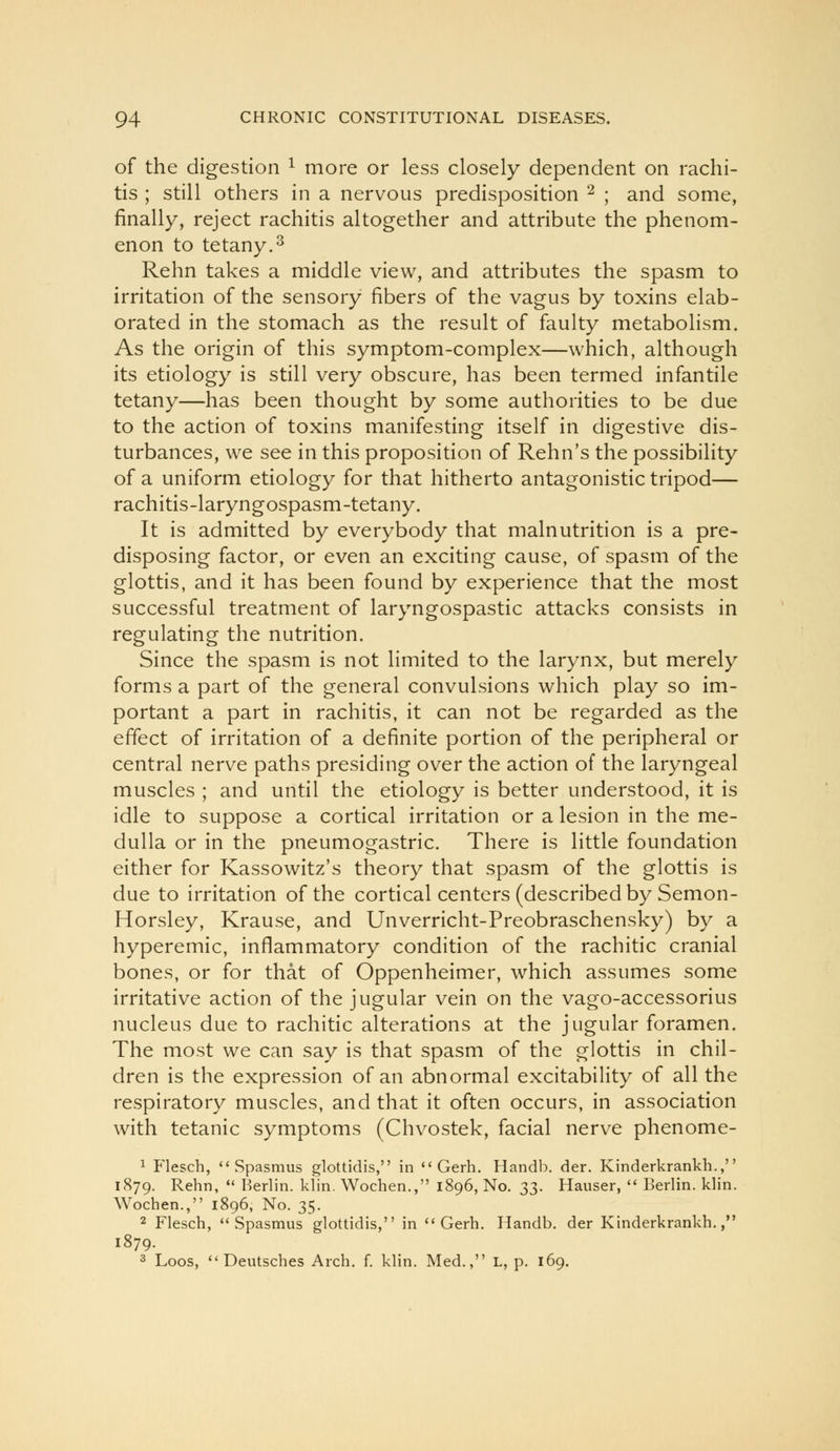 of the digestion ^ more or less closely dependent on rachi- tis ; still others in a nervous predisposition ^ ; and some, finally, reject rachitis altogether and attribute the phenom- enon to tetany.3 Rehn takes a middle view, and attributes the spasm to irritation of the sensory fibers of the vagus by toxins elab- orated in the stomach as the result of faulty metabolism. As the origin of this symptom-complex—which, although its etiology is still very obscure, has been termed infantile tetany—has been thought by some authorities to be due to the action of toxins manifesting itself in digestive dis- turbances, we see in this proposition of Rehn's the possibility of a uniform etiology for that hitherto antagonistic tripod— rachitis-laryngospasm-tetany. It is admitted by everybody that malnutrition is a pre- disposing factor, or even an exciting cause, of spasm of the glottis, and it has been found by experience that the most successful treatment of laryngospastic attacks consists in regulating the nutrition. Since the spasm is not limited to the larynx, but merely forms a part of the general convulsions which play so im- portant a part in rachitis, it can not be regarded as the effect of irritation of a definite portion of the peripheral or central nerve paths presiding over the action of the laryngeal muscles ; and until the etiology is better understood, it is idle to suppose a cortical irritation or a lesion in the me- dulla or in the pneumogastric. There is little foundation either for Kassowitz's theory that spasm of the glottis is due to irritation of the cortical centers (described by Semon- Horsley, Krause, and Unverricht-Preobraschensky) by a hyperemic, inflammatory condition of the rachitic cranial bones, or for that of Oppenheimer, which assumes some irritative action of the jugular vein on the vago-accessorius nucleus due to rachitic alterations at the jugular foramen. The most we can say is that spasm of the glottis in chil- dren is the expression of an abnormal excitability of all the respiratory muscles, and that it often occurs, in association with tetanic symptoms (Chvostek, facial nerve phenome- 1 Flesch, Spasmus glottidis, in *'Gerh. Handb. der. Kinderkrankh., 1879. Rehn,  Berlin, klin. Wochen., 1896, No. 23- Hauser,  Berlin, klin. Wochen., 1896, No. 35. 2 Flesch, Spasmus glottidis, in  Gerh. Handb. der Kinderkrankh., 1879. 3 Loos,  Deutsches Arch. f. klin. Med., L, p. 169.