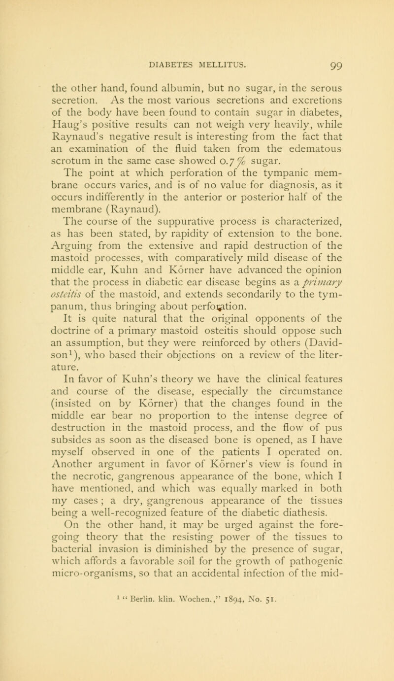the other hand, found albumin, but no sugar, in the serous secretion. As the most various secretions and excretions of the body have been found to contain sugar in diabetes, Haug's positive results can not weigh very heavily, while Raynaud's negative result is interesting from the fact that an examination of the fluid taken from the edematous scrotum in the same case showed 0.7^ sugar. The point at which perforation of the tympanic mem- brane occurs varies, and is of no value for diagnosis, as it occurs indifferently in the anterior or posterior half of the membrane (Raynaud). The course of the suppurative process is characterized, as has been stated, by rapidity of extension to the bone. Arguing from the extensive and rapid destruction of the mastoid processes, with comparatively mild disease of the middle ear, Kuhn and Korner have advanced the opinion that the process in diabetic ear disease begins as a primary osteitis of the mastoid, and extends secondarily to the tym- panum, thus bringing about perfoi^tion. It is quite natural that the original opponents of the doctrine of a primary mastoid osteitis should oppose such an assumption, but they were reinforced by others (David- son i), who based their objections on a review of the liter- ature. In favor of Kuhn's theory we have the clinical features and course of the disease, especially the circumstance (insisted on by Korner) that the changes found in the middle ear bear no proportion to the intense degree of destruction in the mastoid process, and the flow of pus subsides as soon as the diseased bone is opened, as I have myself observed in one of the patients I operated on. Another argument in favor of Korner's view is found in the necrotic, gangrenous appearance of the bone, which I have mentioned, and which was equally marked in both my cases ; a dry, gangrenous appearance of the tissues being a well-recognized feature of the diabetic diathesis. On the other hand, it may be urged against the fore- going theory that the resisting power of the tissues to bacterial invasion is diminished by the presence of sugar, which affords a favorable soil for the growth of pathogenic micro-organisms, so tliat an accidental infection of the mid- 1  Berlin, klin. Wochen., 1894, No. 51.