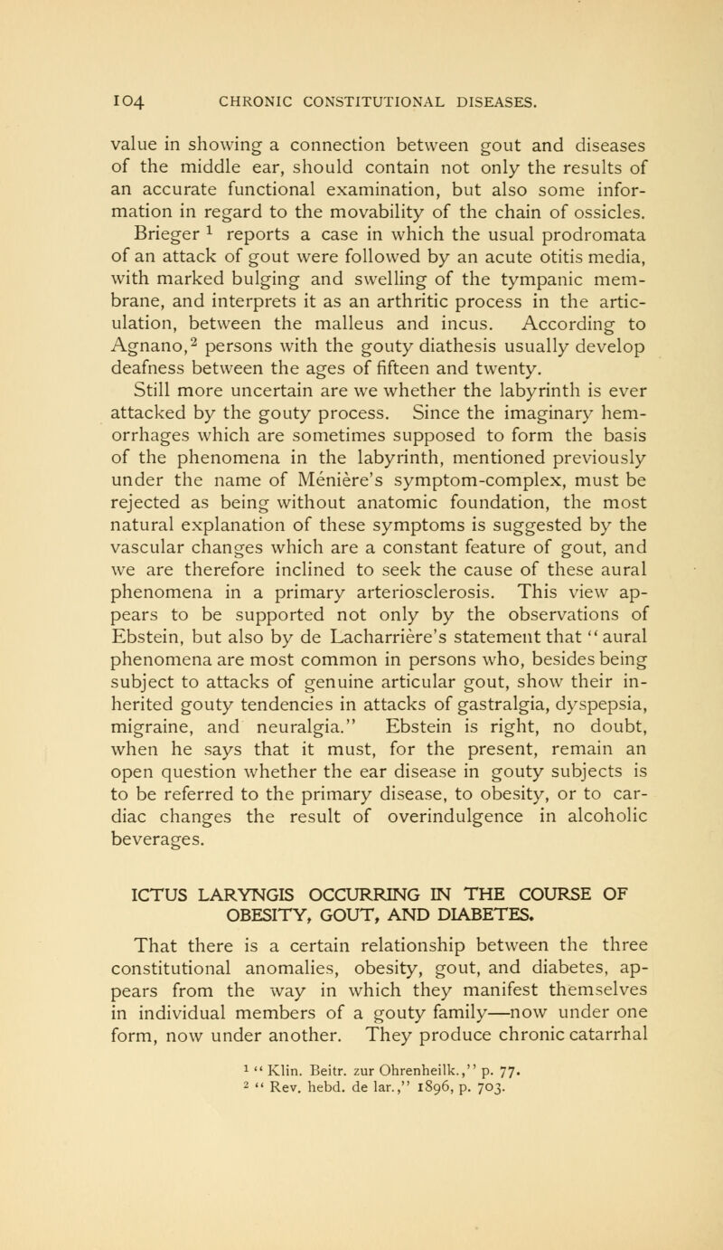 value in showing a connection between gout and diseases of the middle ear, should contain not only the results of an accurate functional examination, but also some infor- mation in regard to the movability of the chain of ossicles. Brieger ^ reports a case in which the usual prodromata of an attack of gout were followed by an acute otitis media, with marked bulging and swelling of the tympanic mem- brane, and interprets it as an arthritic process in the artic- ulation, between the malleus and incus. According to Agnano,2 persons with the gouty diathesis usually develop deafness between the ages of fifteen and twenty. Still more uncertain are we whether the labyrinth is ever attacked by the gouty process. Since the imaginary hem- orrhages which are sometimes supposed to form the basis of the phenomena in the labyrinth, mentioned previously under the name of Meniere's symptom-complex, must be rejected as being without anatomic foundation, the most natural explanation of these symptoms is suggested by the vascular changes which are a constant feature of gout, and we are therefore inclined to seek the cause of these aural phenomena in a primary arteriosclerosis. This view ap- pears to be supported not only by the observations of Ebstein, but also by de Lacharriere's statement that ''aural phenomena are most common in persons who, besides being subject to attacks of genuine articular gout, show their in- herited gouty tendencies in attacks of gastralgia, dyspepsia, migraine, and neuralgia. Ebstein is right, no doubt, when he says that it must, for the present, remain an open question whether the ear disease in gouty subjects is to be referred to the primary disease, to obesity, or to car- diac changes the result of overindulgence in alcoholic beverages. ICTUS LARYNGIS OCCURRING IN THE COURSE OF OBESITY, GOUT, AND DIABETES. That there is a certain relationship between the three constitutional anomalies, obesity, gout, and diabetes, ap- pears from the way in which they manifest themselves in individual members of a gouty family—now under one form, now under another. They produce chronic catarrhal 1  Klin. Beitr. zur Ohrenheilk., p. 77. 2  Rev. hebd. de lar., 1896, p. 703.