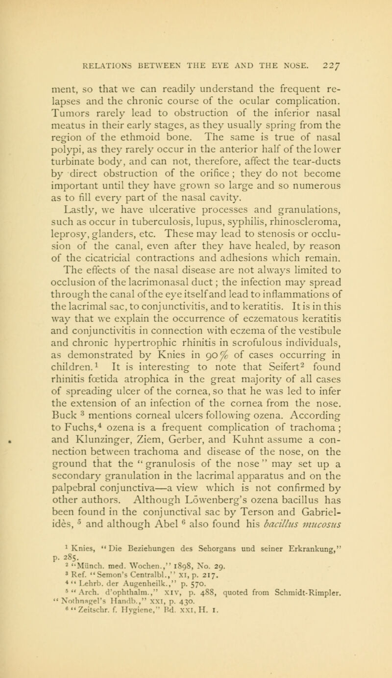 merit, so that we can readily understand the frequent re- lapses and the chronic course of the ocular complication. Tumors rarely lead to obstruction of the inferior nasal meatus in their early stages, as they usually spring from the region of the ethmoid bone. The same is true of nasal polypi, as they rarely occur in the anterior half of the lower turbinate body, and can not, therefore, affect the tear-ducts by direct obstruction of the orifice ; they do not become important until they have grown so large and so numerous as to fill every part of the nasal cavity. Lastly, we have ulcerative processes and granulations, such as occur in tuberculosis, lupus, syphilis, rhinoscleroma, leprosy, glanders, etc. These may lead to stenosis or occlu- sion of the canal, even after they have healed, by reason of the cicatricial contractions and adhesions which remain. The effects of the nasal disease are not always limited to occlusion of the lacrimonasal duct; the infection may spread through the canal of the eye itself and lead to inflammations of the lacrimal sac, to conj unctivitis, and to keratitis. It is in this way that we explain the occurrence of eczematous keratitis and conjunctivitis in connection with eczema of the vestibule and chronic hypertrophic rhinitis in scrofulous individuals, as demonstrated by Knies in 90 J^ of cases occurring in children.^ It is interesting to note that Seifert^ found rhinitis foetida atrophica in the great majority of all cases of spreading ulcer of the cornea, so that he was led to infer the extension of an infection of the cornea from the nose. Buck ^ mentions corneal ulcers following ozena. According to Fuchs,^ ozena is a frequent complication of trachoma; and Klunzinger, Ziem, Gerber, and Kuhnt assume a con- nection between trachoma and disease of the nose, on the ground that the granulosis of the nose may set up a secondary granulation in the lacrimal apparatus and on the palpebral conjunctiva—a view which is not confirmed by other authors. Although Lowenberg's ozena bacillus has been found in the conjunctival sac by Terson and Gabriel- ides, -^ and although Abel ^ also found his bacillus diucosus ^ Knies, Die Beziehungen des Sehorgans und seiner Erkrankung, p. 285. • Miinch. med. Wochen., 1898, No. 29, 3 Ref. Semon's Centralbl., XI, p. 217. **• Lehrb. der Augenheilk., p. 570. 5  Arch, d'ophthalm., xiv, p. 488, quoted from Schmidt-Rimpler. ** Nothnagel's Handb., xxi, p. 430. ^  Zeitschr. f. Hygiene,' Hd. xxi, H. i.