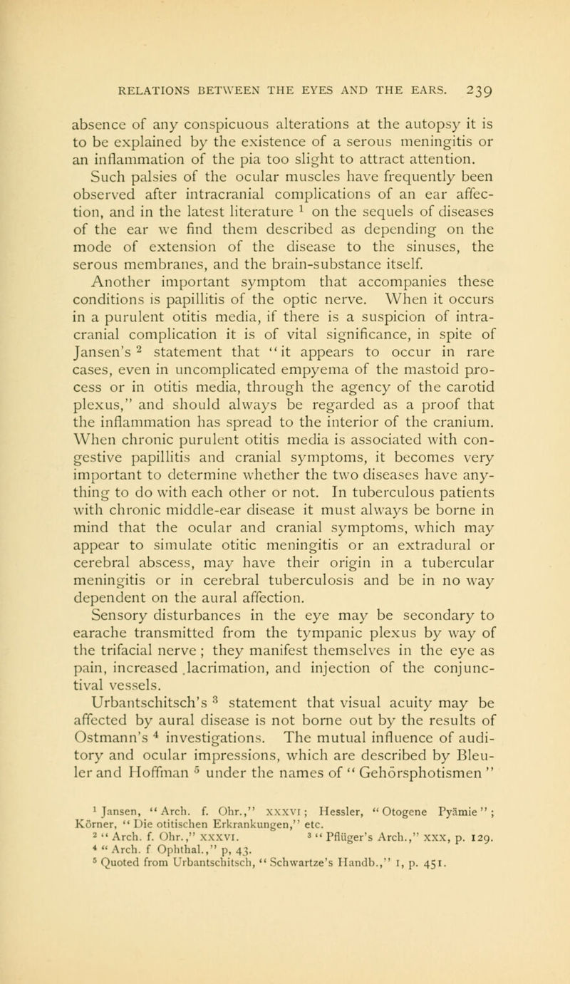 absence of any conspicuous alterations at the autopsy it is to be explained by the existence of a serous meningitis or an inflammation of the pia too slight to attract attention. Such palsies of the ocular muscles have frequently been observed after intracranial complications of an ear affec- tion, and in the latest literature ^ on the sequels of diseases of the ear we find them described as depending on the mode of extension of the disease to the sinuses, the serous membranes, and the brain-substance itself Another important symptom that accompanies these conditions is papillitis of the optic nerve. When it occurs in a purulent otitis media, if there is a suspicion of intra- cranial complication it is of vital significance, in spite of Jansen's 2 statement that it appears to occur in rare cases, even in uncomplicated empyema of the mastoid pro- cess or in otitis media, through the agency of the carotid plexus, and should always be regarded as a proof that the inflammation has spread to the interior of the cranium. When chronic purulent otitis media is associated with con- gestive papillitis and cranial symptoms, it becomes very important to determine whether the two diseases have any- thing to do with each other or not. In tuberculous patients with chronic middle-ear disease it must always be borne in mind that the ocular and cranial symptoms, which may appear to simulate otitic meningitis or an extradural or cerebral abscess, may have their origin in a tubercular meningitis or in cerebral tuberculosis and be in no way dependent on the aural affection. Sensory disturbances in the eye may be secondary to earache transmitted from the tympanic plexus by way of the trifacial nerve ; they manifest themselves in the eye as pain, increased .lacrimation, and injection of the conjunc- tival vessels. Urbantschitsch's ^ statement that visual acuity may be affected by aural disease is not borne out by the results of Ostmann's ^ investigations. The mutual influence of audi- tory and ocular impressions, which are described by Bleu- ler and Hoffman ^ under the names of  Gehorsphotismen  1 Jansen, Arch. f. Ohr., xxxvi; Hessler,  Otogene Pycimie ; Korner, *' Die otitischen Erkrankungen, etc. 2'* Arch. f. Olir., XXXVI. ^ «< pfliiggj-'s Arch., xxx, p. 129. * Arch, f Ophthal., p, 43. 5 Quoted from Urbantschitsch,  Schwartze's Ilandb., i, p. 451.