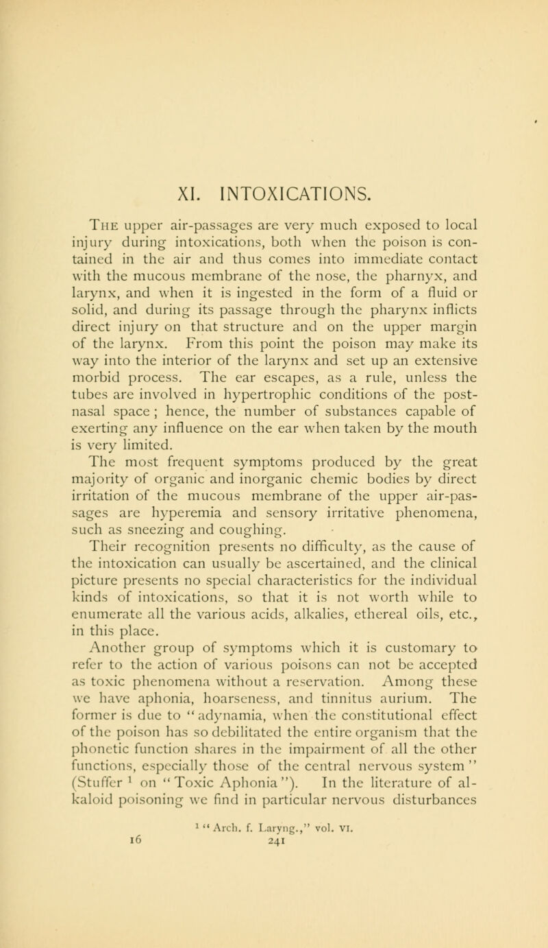 The upper air-passages are very much exposed to local injury during intoxications, both when the poison is con- tained in the air and thus comes into immediate contact with the mucous membrane of the nose, the pharnyx, and larynx, and when it is ingested in the form of a fluid or solid, and during its passage through the pharynx inflicts direct injury on that structure and on the upper margin of the larynx. From this point the poison may make its way into the interior of the larynx and set up an extensive morbid process. The ear escapes, as a rule, unless the tubes are involved in hypertrophic conditions of the post- nasal space ; hence, the number of substances capable of exerting any influence on the ear when taken by the mouth is very limited. The most frequent symptoms produced by the great majority of organic and inorganic chemic bodies by direct irritation of the mucous membrane of the upper air-pas- sages are hyperemia and sensory irritative phenomena, such as sneezing and coughing. Their recognition presents no difficulty, as the cause of the intoxication can usually be ascertained, and the clinical picture presents no special characteristics for the individual kinds of intoxications, so that it is not worth while to enumerate all the various acids, alkalies, ethereal oils, etc., in this place. Another group of symptoms which it is customary to refer to the action of various poisons can not be accepted as toxic phenomena without a reservation. Among these we have aphonia, hoarseness, and tinnitus aurium. The former is due to adynamia, when the constitutional effect of the poison has so debilitated the entire organi.'^m that the phonetic function shares in the impairment of all the other functions, especially those of the central nervous system (Stiiffcr ^ on ** Toxic Aphonia). In the literature of al- kaloid poisoning we find in particular nervous disturbances ^ Arch. f. Laryng., vol. VI.