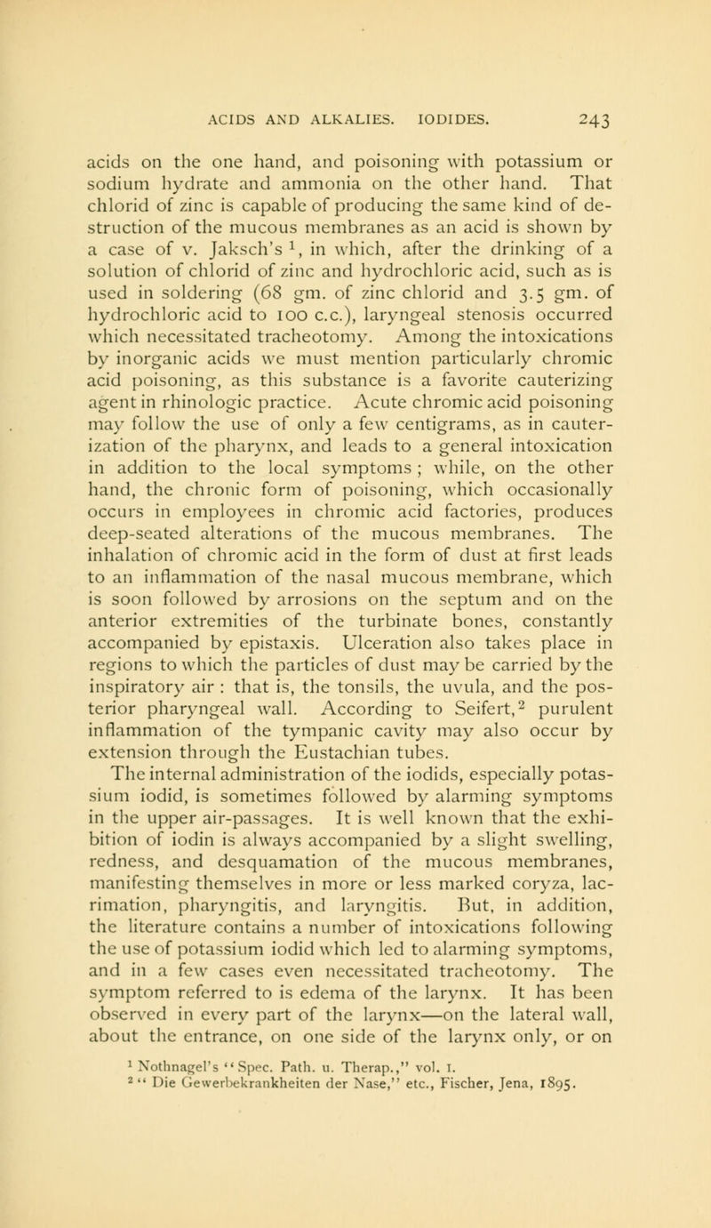 acids on the one hand, and poisoning with potassium or sodium hydrate and ammonia on the other hand. That chlorid of zinc is capable of producing the same kind of de- struction of the mucous membranes as an acid is shown by a case of v. Jaksch's i, in which, after the drinking of a solution of chlorid of zinc and liydrochloric acid, such as is used in soldering (6S gm. of zinc chlorid and 3.5 gm. of hydrochloric acid to 100 c.c), laryngeal stenosis occurred which necessitated tracheotomy. Among the intoxications by inorganic acids we must mention particularly chromic acid poisoning, as this substance is a favorite cauterizing agent in rhinologic practice. Acute chromic acid poisoning may follow the use of only a few centigrams, as in cauter- ization of the pharynx, and leads to a general intoxication in addition to the local symptoms ; while, on the other hand, the chronic form of poisoning, which occasionally occurs in employees in chromic acid factories, produces deep-seated alterations of the mucous membranes. The inhalation of chromic acid in the form of dust at first leads to an inflammation of the nasal mucous membrane, which is soon followed by arrosions on the septum and on the anterior extremities of the turbinate bones, constantly accompanied by epistaxis. Ulceration also takes place in regions to which the particles of dust maybe carried by the inspiratory air : that is, the tonsils, the uvula, and the pos- terior pharyngeal wall. According to Seifert,^ purulent inflammation of the tympanic cavity may also occur by extension through the Eustachian tubes. The internal administration of the iodids, especially potas- sium iodid, is sometimes followed by alarming symptoms in the upper air-passages. It is well known that the exhi- bition of iodin is always accompanied by a slight swelling, redness, and desquamation of the mucous membranes, manifesting themselves in more or less marked coryza, lac- rimation, pharyngitis, and laryngitis. But, in addition, the literature contains a number of intoxications following the use of potassium iodid which led to alarming symptoms, and in a few cases even necessitated tracheotomy. The symptom referred to is edema of the larynx. It has been observed in every part of the larynx—on the lateral wall, about the entrance, on one side of the larynx only, or on 1 Nothnafrel's Spec. Path. u. Therap., vol. I. 2  Die GewerUekrankheiten der Nase, etc., Fischer, Jena, 1895.