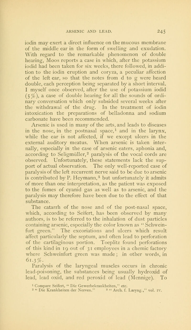 iodin may exert a direct influence on the mucous membrane of the middle ear in the form o( swelling and exudation. With regard to the remarkable phenomenon of double hearing, Moos reports a case in which, after the potassium iodid had been taken for six weeks, there followed, in addi- tion to the iodin eruption and coryza, a peculiar affection of the left ear, so that the notes from d to g were heard double, each perception being separated by a short interval. I myself once observed, after the use of potassium iodid (5^), a case of double hearing for all the sounds of ordi- nary conversation which only subsided several weeks after the withdrawal of the drug. In the treatment of iodin intoxication the preparations of belladonna and sodium carbonate hav^e been recommended. Arsenic is used in many of the arts, and leads to diseases in the nose, in the postnasal space, ^ and in the larynx, while the ear is not affected, if we except ulcers in the external auditory meatus. When arsenic is taken inter- nally, especially in the case of arsenic eaters, aphonia and, according to Seligmi^Uler,^ paralysis of the vocal cords are observed. Unfortunately, these statements lack the sup- port of actual observation. The only well-reported case of paralysis of the left recurrent nerve said to be due to arsenic is contributed by P. Heymann,^ but unfortunately it admits of more than one interpretation, as the patient was exposed to the fumes of cyanid gas as well as to arsenic, and the paralysis may therefore have been due to the effect of that substance. The catarrh of the nose and of the post-nasal space, which, according to Seifert, has been observed by many authors, is to be referred to the inhalation of dust particles containing arsenic, especially the color known as Schwein- furt green. The excoriations and ulcers w^hich result affect particularly the septum, and often lead to perforation of the cartilaginous portion. Toeplitz found perforations of this kind in 19 out of 31 employees in a chemic factory where Schweinfurt green was made ; in other words, in 61.3;^. Paralysis of the laryngeal muscles occurs in chronic lead-poisoning, the substances being usually hydroxid of lead, lead oxid, and red peroxid of lead (Mennige). To ^ Compare Seifert, Die Gewerliekrankheiten, etc. 2 Die Krankheiten der Xerveii. ^ Arch. f. Laryng., vol. iv.