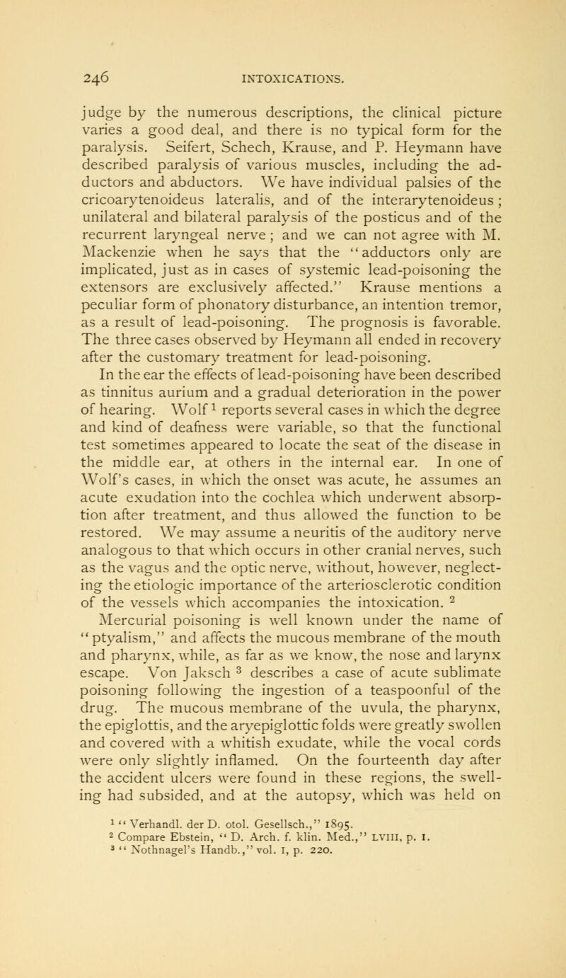judge by the numerous descriptions, the clinical picture varies a good deal, and there is no typical form for the paralysis. Seifert, Schech, Krause, and P. Heymann have described paralysis of various muscles, including the ad- ductors and abductors. We have individual palsies of the cricoarytenoideus lateralis, and of the interarytenoideus ; unilateral and bilateral paralysis of the posticus and of the recurrent laryngeal nerve ; and we can not agree with M. Mackenzie when he says that the ''adductors only are impHcated, just as in cases of systemic lead-poisoning the extensors are exclusively affected. Krause mentions a peculiar form of phonatory disturbance, an intention tremor, as a result of lead-poisoning. The prognosis is favorable. The three cases observed by Heymann all ended in recovery after the customary treatment for lead-poisoning. In the ear the effects of lead-poisoning have been described as tinnitus aurium and a gradual deterioration in the power of hearing. Wolf ^ reports several cases in which the degree and kind of deafness were variable, so that the functional test sometimes appeared to locate the seat of the disease in the middle ear, at others in the internal ear. In one of Wolf's cases, in which the onset was acute, he assumes an acute exudation into the cochlea which underwent absorp- tion after treatment, and thus allowed the function to be restored. We may assume a neuritis of the auditory nerve analogous to that which occurs in other cranial nerves, such as the vagus and the optic nerve, without, however, neglect- ing theetiologic importance of the arteriosclerotic condition of the vessels which accompanies the intoxication. ^ Mercurial poisoning is well known under the name of ** ptyalism, and affects the mucous membrane of the mouth and pharynx, while, as far as we know, the nose and larynx escape. Von Jaksch ^ describes a case of acute sublimate poisoning following the ingestion of a teaspoonful of the drug. The mucous membrane of the uvula, the pharynx, the epiglottis, and the ar}'epiglottic folds were greatly swollen and covered with a whitish exudate, while the vocal cords were only slightly inflamed. On the fourteenth day after the accident ulcers were found in these regions, the swell- ing had subsided, and at the autopsy, which was held on 1 Verhandl. der D. otol. Gesellsch., 1895. 2 Compare Ebstein, D. Arch. f. klin. Med., Lvni, p. i. 2 Xothnagel's Handb., vol. i, p. 220.