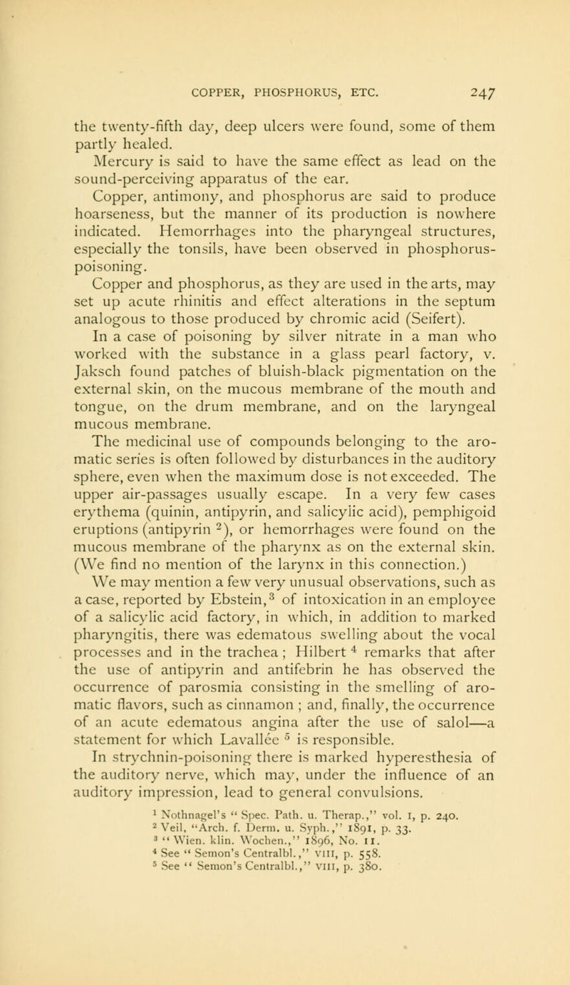 COPPER, PHOSPHORUS, ETC. 24/ the twenty-fifth day, deep ulcers were found, some of them partly healed. Mercury is said to have the same effect as lead on the sound-perceiving apparatus of the ear. Copper, antimony, and phosphorus are said to produce hoarseness, but the manner of its production is nowhere indicated. Hemorrhages into the pharyngeal structures, especially the tonsils, have been observed in phosphorus- poisoning. Copper and phosphorus, as they are used in the arts, may set up acute rhinitis and effect alterations in the septum analogous to those produced by chromic acid (Seifert). In a case of poisoning by silver nitrate in a man who worked with the substance in a glass pearl factory, v. Jaksch found patches of bluish-black pigmentation on the external skin, on the mucous membrane of the mouth and tongue, on the drum membrane, and on the laryngeal mucous membrane. The medicinal use of compounds belonging to the aro- matic series is often followed by disturbances in the auditory sphere, even when the maximum dose is not exceeded. The upper air-passages usually escape. In a very few cases erythema (quinin, antipyrin, and salicylic acid), pemphigoid eruptions (antipyrin 2), or hemorrhages were found on the mucous membrane of the phar}mx as on the external skin. (We find no mention of the larynx in this connection.) We may mention a few very unusual observations, such as a case, reported by Ebstein,^ of intoxication in an employee of a salicylic acid factory, in which, in addition to marked pharyngitis, there was edematous swelling about the vocal processes and in the trachea ; Hilbert ^ remarks that after the use of antipyrin and antifebrin he has observed the occurrence of parosmia consisting in the smelling of aro- matic flavors, such as cinnamon ; and, finally, the occurrence of an acute edematous angina after the use of salol—a statement for which Lavallec ^ is responsible. In strychnin-poisoning there is marked hyperesthesia of the auditory nerve, which may, under the influence of an auditory impression, lead to general convulsions. ^ Nothnagel's Spec. Path. u. Therap., vol. I, p. 240. 2 Veil, Arch. f. Derm. u. Syph., 1891, p. ;^2- 3 Wien. klin. Wochen., 1896, No. ii. * See '* Semon's Centralbl., vin, p. 558. 5 See '* Semon's Centralbl.
