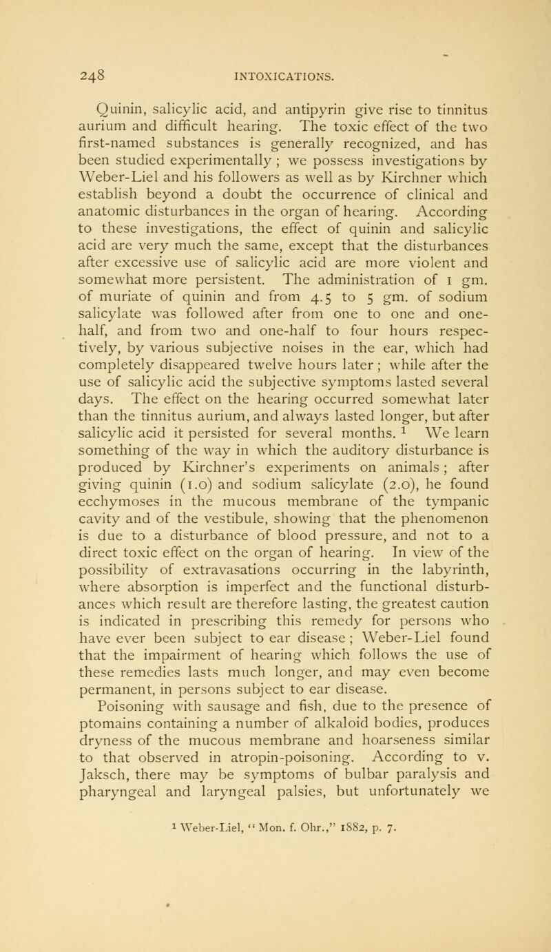 Quinin, salicylic acid, and antipyrin give rise to tinnitus aurium and difficult hearing. The toxic effect of the two first-named substances is generally recognized, and has been studied experimentally ; we possess investigations by Weber-Lie 1 and his followers as well as by Kirchner which establish beyond a doubt the occurrence of clinical and anatomic disturbances in the organ of hearing. According to these investigations, the effect of quinin and salicyhc acid are very much the same, except that the disturbances after excessive use of salicylic acid are more violent and somewhat more persistent. The administration of i gm. of muriate of quinin and from 4.5 to 5 gm. of sodium salicylate was followed after from one to one and one- half, and from two and one-half to four hours respec- tively, by various subjective noises in the ear, which had completely disappeared twelve hours later; while after the use of salicylic acid the subjective symptoms lasted several days. The effect on the hearing occurred somewhat later than the tinnitus aurium, and always lasted longer, but after salicylic acid it persisted for several months. ^ We learn something of the way in which the auditory disturbance is produced by Kirchner's experiments on animals; after giving quinin (i.o) and sodium salicylate (2.0), he found ecchymoses in the mucous membrane of the tympanic cavity and of the vestibule, showing that the phenomenon is due to a disturbance of blood pressure, and not to a direct toxic effect on the organ of hearing. In view of the possibility of extravasations occurring in the labyrinth, where absorption is imperfect and the functional disturb- ances which result are therefore lasting, the greatest caution is indicated in prescribing this remedy for persons who have ever been subject to ear disease ; Weber-Liel found that the impairment of hearing which follows the use of these remedies lasts much longer, and may even become permanent, in persons subject to ear disease. Poisoning with sausage and fish, due to the presence of ptomains containing a number of alkaloid bodies, produces dryness of the mucous membrane and hoarseness similar to that observed in atropin-poisoning. According to v. Jaksch, there may be symptoms of bulbar paralysis and pharyngeal and laryngeal palsies, but unfortunately we 1 Weber-Liel, Mon. f. Ohr., 1S82, p. 7.