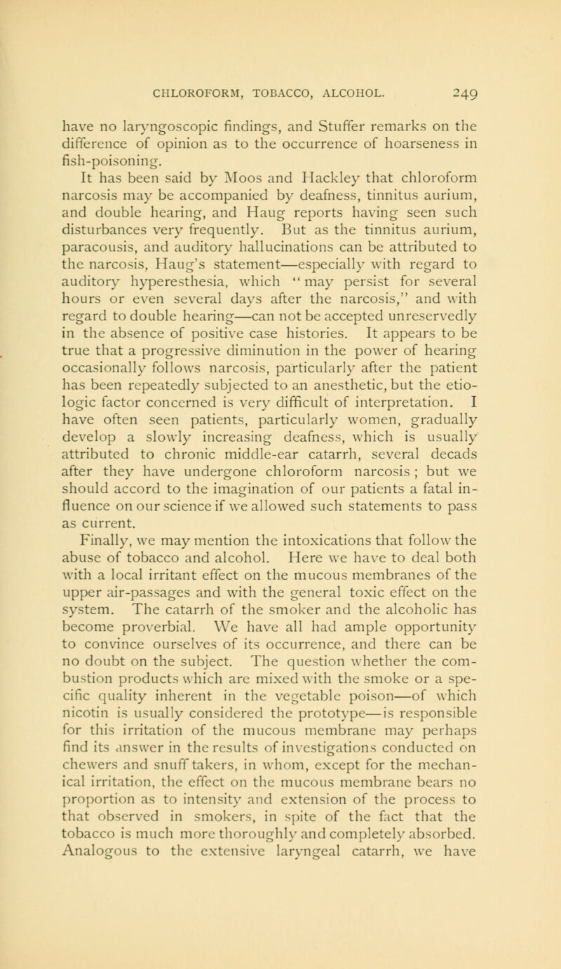 have no laryngoscopic findings, and Stuffer remarks on the difference of opinion as to the occurrence of hoarseness in fish-poisoning. It has been said by Moos and Hackley that chloroform narcosis may be accompanied by deafness, tinnitus aurium, and double hearing, and Haug reports having seen such disturbances very frequently. But as the tinnitus aurium, paracousis, and auditory hallucinations can be attributed to the narcosis, Haug's statement—especially with regard to auditory hyperesthesia, which may persist for several hours or even several days after the narcosis, and with regard to double hearing—can not be accepted unreservedly in the absence of positive case histories. It appears to be true that a progressive diminution in the power of hearing occasionally follows narcosis, particularly after the patient has been repeatedly subjected to an anesthetic, but the etio- logic factor concerned is very difficult of interpretation. I have often seen patients, particularly women, gradually develop a slowly increasing deafness, which is usually attributed to chronic middle-ear catarrh, several decads after they have undergone chloroform narcosis ; but we should accord to the imagination of our patients a fatal in- fluence on our science if we allowed such statements to pass as current. Finally, we may mention the intoxications that follow the abuse of tobacco and alcohol. Here we have to deal both with a local irritant effect on the mucous membranes of the upper air-passages and with the general toxic effect on the system. The catarrh of the smoker and the alcoholic has become proverbial. We have all had ample opportunity to convince ourselves of its occurrence, and there can be no doubt on the subject. The question whether the com- bustion products which are mixed with the smoke or a spe- cific quality inherent in the vegetable poison—of which nicotin is usually considered the prototype—is responsible for this irritation of the mucous membrane may perhaps find its answer in the results of investigations conducted on chewers and snuff takers, in whom, except for the mechan- ical irritation, the effect on the mucous membrane bears no proportion as to intensity and extension of the process to that observed in smokers, in spite of the fact that the tobacco is much more thoroughly and completely absorbed. Analogous to the extensive laryngeal catarrh, we have