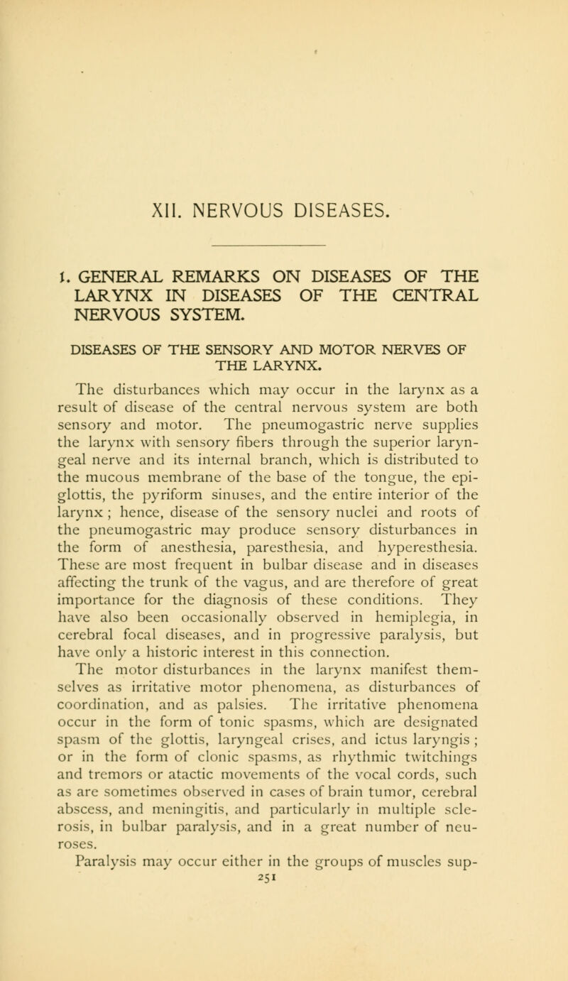 L GENERAL REMARKS ON DISEASES OF THE LARYNX IN DISEASES OF THE CENTRAL NERVOUS SYSTEM* DISEASES OF THE SENSORY AND MOTOR NERVES OF THE LARYNX. The disturbances which may occur in the larynx as a result of disease of the central nervous system are both sensory and motor. The pneumogastric nerve supplies the larynx with sensory fibers through the superior laryn- geal nerve and its internal branch, which is distributed to the mucous membrane of the base of the tongue, the epi- glottis, the pyriform sinuses, and the entire interior of the larynx ; hence, disease of the sensory nuclei and roots of the pneumogastric may produce sensory disturbances in the form of anesthesia, paresthesia, and hyperesthesia. These are most frequent in bulbar disease and in diseases affecting the trunk of the vagus, and are therefore of great importance for the diagnosis of these conditions. They have also been occasionally observed in hemiplegia, in cerebral focal diseases, and in progressive paralysis, but have only a historic interest in this connection. The motor disturbances in the larynx manifest them- selves as irritative motor phenomena, as disturbances of coordination, and as palsies. The irritative phenomena occur in the form of tonic spasms, which are designated spasm of the glottis, laryngeal crises, and ictus laryngis ; or in the form of clonic spasms, as rhythmic twitchings and tremors or atactic movements of the vocal cords, such as are sometimes observ^ed in cases of brain tumor, cerebral abscess, and meningitis, and particularly in multiple scle- rosis, in bulbar paralysis, and in a great number of neu- roses. Paralysis may occur either in the groups of muscles sup-