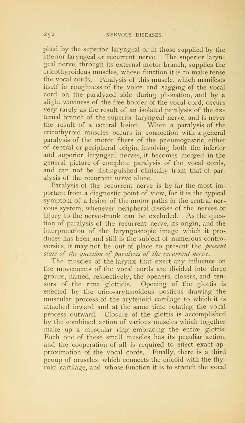 plied by the superior laryngeal or in those supplied by the inferior laryngeal or recurrent nerve. The superior laryn- geal nerve, through its external motor branch, supplies the cricothyroideus muscles, whose function it is to make tense the vocal cords. Paralysis of this muscle, which manifests itself in roughness of the voice and sagging of the vocal cord on the paralyzed side during phonation, and by a slight waviness of the free border of the vocal cord, occurs very rarely as the result of an isolated paralysis of the ex- ternal branch of the superior laryngeal nerve, and is never the result of a central lesion. When a paralysis of the cricothyroid muscles occurs in connection with a general paralysis of the motor fibers of the pneumogastric, either of central or peripheral origin, involving both the inferior and superior laryngeal nerves, it becomes merged in the general picture of complete paralysis of the vocal cords, and can not be distinguished clinically from that of par- alysis of the recurrent nerve alone. Paralysis of the recurrent nerve is by far the most im- portant from a diagnostic point of view, for it is the typical symptom of a lesion of the motor paths in the central ner- vous system, whenever peripheral disease of the nerves or injury to the nerve-trunk can be excluded. As the ques- tion of paralysis of the recurrent nerve, its origin, and the interpretation of the laryngoscopic image which it pro- duces has been and still is the subject of numerous contro- versies, it may not be out of place to present the present state of the question of paralysis of the reciirreiit nerve. The muscles of the larynx that exert any influence on the movements of the vocal cords are divided into three groups, named, respectively, the openers, closers, and ten- sors of the rima glottidis. Opening of the glottis is effected by the crico-arytenoideus posticus drawing the muscular process of the arytenoid cartilage to which it is attached inward and at the same time rotating the vocal process outward. Closure of the glottis is accomplished by the combined action of various muscles which together make up a muscular ring embracing the entire glottis. Each one of these small muscles has its peculiar action, and the cooperation of all is required to effect exact ap- proximation of the vocal cords. Finally, there is a third group of muscles, which connects the cricoid with the thy- roid cartilage, and whose function it is to stretch the vocal