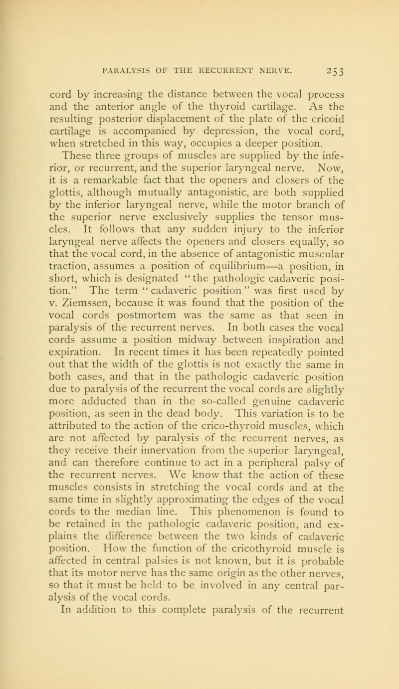 cord by increasing the distance between the vocal process and the anterior angle of the thyroid cartilage. As the resulting posterior displacement of the plate of the cricoid cartilage is accompanied by depression, the vocal cord, when stretched in this way, occupies a deeper position. These three groups of muscles are supplied by the infe- rior, or recurrent, and the superior laryngeal nerve. Now, it is a remarkable fact that the openers and closers of the glottis, although mutually antagonistic, are both supplied by the inferior laryngeal nerve, while the motor branch of the superior nerve exclusively supplies the tensor mus- cles. It follows that any sudden injury to the inferior laryngeal nerve affects the openers and closers equally, so that the vocal cord, in the absence of antagonistic muscular traction, assumes a position of equilibrium—a position, in short, which is designated the pathologic cadaveric posi- tion. The term cadaveric position was first used by V. Ziemssen, because it was found that the position of the vocal cords postmortem was the same as that seen in paralysis of the recurrent nerv^es. In both cases the vocal cords assume a position midway between inspiration and expiration. In recent times it has been repeatedly pointed out that the width of the glottis is not exactly the same in both cases, and that in the pathologic cadaveric position due to paralysis of the recurrent the vocal cords are slightly more adducted than in the so-called genuine cadaveric position, as seen in the dead body. This variation is to be attributed to the action of the crico-thyroid muscles, which are not affected by paralysis of the recurrent nerves, as they receive their innervation from the superior laryngeal, and can therefore continue to act in a peripheral palsy of the recurrent nerves. We know that the action of these muscles consists in stretching the vocal cords and at the same time in slightly approximating the edges of the vocal cords to the median line. This phenomenon is found to be retained in the pathologic cadaveric position, and ex- plains the difference between the two kinds of cadaveric position. How the function of the cricothyroid muscle is affected in central palsies is not known, but it is probable that its motor nerve has the same origin as the other nerves, so that it must be held to be involved in any central par- alysis of the vocal cords. In addition to this complete paralysis of the recurrent