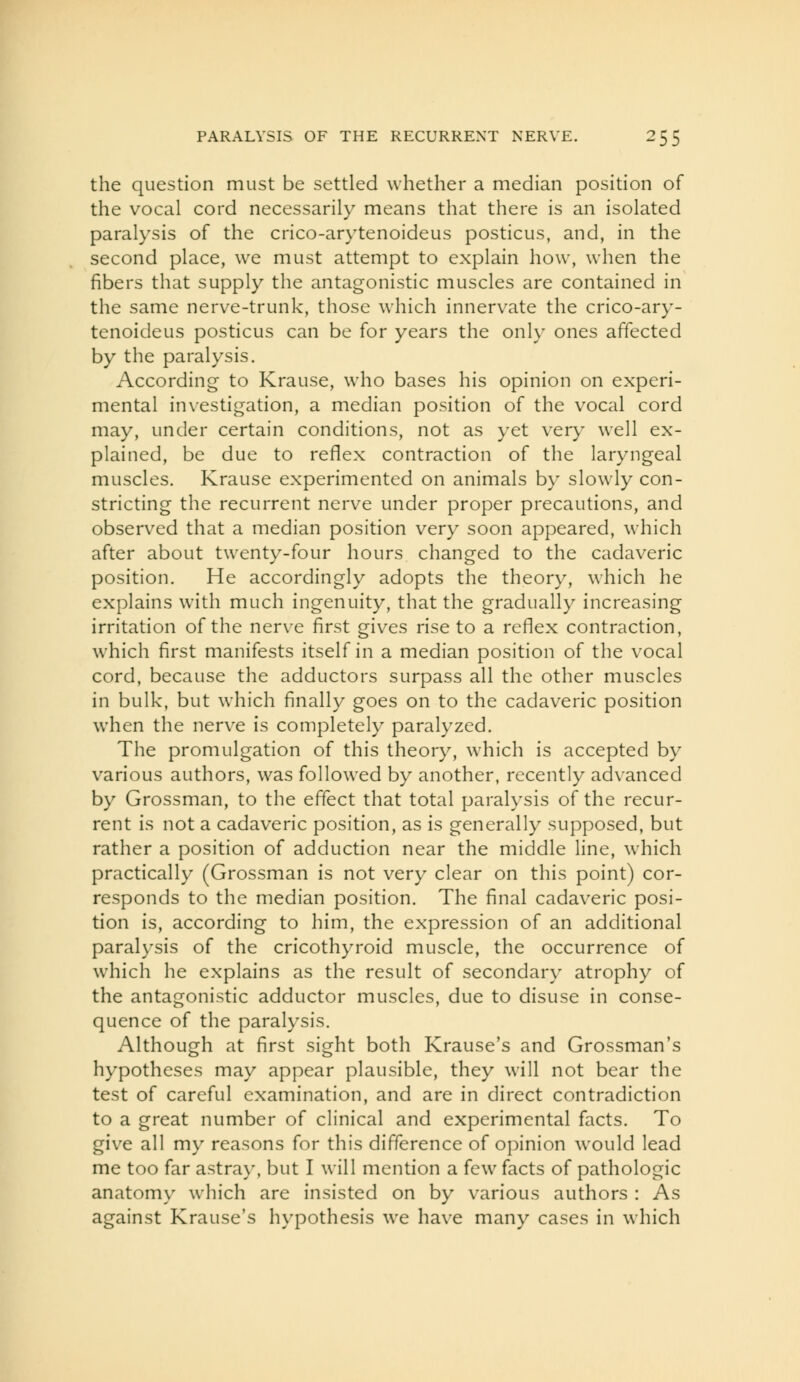 the question must be settled whether a median position of the vocal cord necessarily means that there is an isolated paralysis of the crico-arytenoideus posticus, and, in the second place, we must attempt to explain how, when the fibers that supply the antagonistic muscles are contained in the same nerve-trunk, those which innervate the crico-ary- tenoideus posticus can be for years the only ones affected by the paralysis. According to Krause, who bases his opinion on experi- mental investigation, a median position of the vocal cord may, under certain conditions, not as yet very well ex- plained, be due to reflex contraction of the laryngeal muscles. Krause experimented on animals by slowly con- stricting the recurrent nerve under proper precautions, and observed that a median position very soon appeared, which after about twenty-four hours changed to the cadaveric position. He accordingly adopts the theory, which he explains with much ingenuity, that the gradually increasing irritation of the nerve first gives rise to a reflex contraction, which first manifests itself in a median position of the vocal cord, because the adductors surpass all the other muscles in bulk, but which finally goes on to the cadaveric position when the nerve is completely paralyzed. The promulgation of this theory, which is accepted by various authors, was followed by another, recently advanced by Grossman, to the effect that total paralysis of the recur- rent is not a cadaveric position, as is generally supposed, but rather a position of adduction near the middle line, which practically (Grossman is not very clear on this point) cor- responds to the median position. The final cadaveric posi- tion is, according to him, the expression of an additional paralysis of the cricothyroid muscle, the occurrence of which he explains as the result of secondary atrophy of the antagonistic adductor muscles, due to disuse in conse- quence of the paralysis. Although at first sight both Krause's and Grossman's hypotheses may appear plausible, they will not bear the test of careful examination, and are in direct contradiction to a great number of clinical and experimental facts. To give all my reasons for this difference of opinion would lead me too far astray, but I will mention a few facts of pathologic anatomy which are insisted on by various authors : As against Krause's hypothesis we have many cases in which