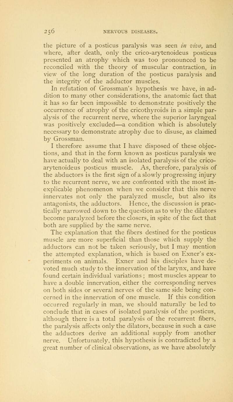 the picture of a posticus paralysis was seen in vivo, and where, after death, only the crico-arytenoideus posticus presented an atrophy which was too pronounced to be reconciled with the theory of muscular contraction, in view of the long duration of the posticus paralysis and the integrity of the adductor muscles. In refutation of Grossman's hypothesis we have, in ad- dition to many other considerations, the anatomic fact that it has so far been impossible to demonstrate positively the occurrence of atrophy of the cricothyroids in a simple par- alysis of the recurrent nerve, where the superior laryngeal was positively excluded—a condition which is absolutely necessary to demonstrate atrophy due to disuse, as claimed by Grossman. I therefore assume that I have disposed of these objec- tions, and that in the form known as posticus paralysis we have actually to deal with an isolated paralysis of the crico- arytenoideus posticus muscle. As, therefore, paralysis of the abductors is the first sign of a slowly progressing injury to the recurrent nerve, we are confronted with the most in- explicable phenomenon when we consider that this nerve innervates not only the paralyzed muscle, but also its antagonists, the adductors. Hence, the discussion is prac- tically narrowed down to the question as to why the dilators become paralyzed before the closers, in spite of the fact that both are supplied by the same nerve. The explanation that the fibers destined for the posticus muscle are more superficial than those which supply the adductors can not be taken seriously, but I may mention the attempted explanation, which is based on Exner's ex- periments on animals. Exner and his disciples have de- voted much study to the innervation of the larynx, and have found certain individual variations ; most muscles appear to have a double innervation, either the corresponding nerves on both sides or several nerves of the same side being con- cerned in the innervation of one muscle. If this condition occurred regularly in man, we should naturally be led to conclude that in cases of isolated paralysis of the posticus, although there is a total paralysis of the recurrent fibers, the paralysis affects only the dilators, because in such a case the adductors derive an additional supply from another nerve. Unfortunately, this hypothesis is contradicted by a great number of clinical observations, as we have absolutely