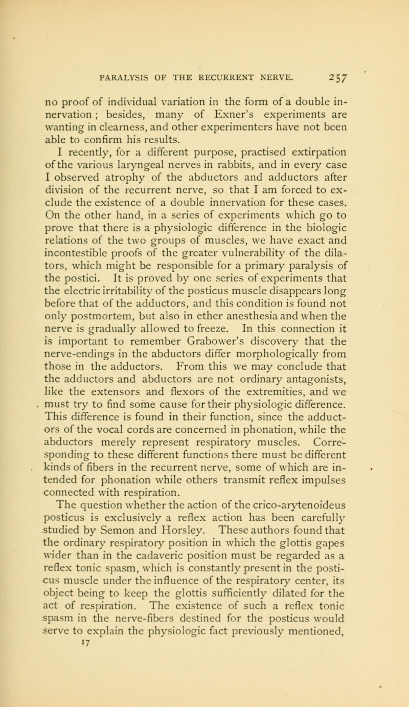 no proof of individual variation in the form of a double in- nervation ; besides, many of Exner's experiments are wanting in clearness, and other experimenters have not been able to confirm his results. I recently, for a different purpose, practised extirpation of the various laryngeal nerves in rabbits, and in every case I observed atrophy of the abductors and adductors after division of the recurrent nerve, so that I am forced to ex- clude the existence of a double innervation for these cases. On the other hand, in a series of experiments which go to prove that there is a physiologic difference in the biologic relations of the two groups of muscles, we have exact and incontestible proofs of the greater vulnerability of the dila- tors, which might be responsible for a primary paralysis of the postici. It is proved by one series of experiments that the electric irritability of the posticus muscle disappears long before that of the adductors, and this condition is found not only postmortem, but also in ether anesthesia and when the nerve is gradually allowed to freeze. In this connection it is important to remember Grabower's discovery that the nerve-endings in the abductors differ morphologically from those in the adductors. From this we may conclude that the adductors and abductors are not ordinary antagonists, like the extensors and flexors of the extremities, and we must try to find some cause for their physiologic difference. This difference is found in their function, since the adduct- ors of the vocal cords are concerned in phonation, while the abductors merely represent respiratory muscles. Corre- sponding to these different functions there must be different kinds of fibers in the recurrent nerve, some of which are in- tended for phonation while others transmit reflex impulses connected with respiration. The question whether the action of the crico-arytenoideus posticus is exclusively a reflex action has been carefully studied by Semon and Horsley. These authors found that the ordinary respiratory position in which the glottis gapes wider than in the cadaveric position must be regarded as a reflex tonic spasm, which is constantly present in the posti- cus muscle under the influence of the respiratory center, its object being to keep the glottis sufficiently dilated for the act of respiration. The existence of such a reflex tonic spasm in the nerve-fibers destined for the posticus would serve to explain the physiologic fact previously mentioned, 17