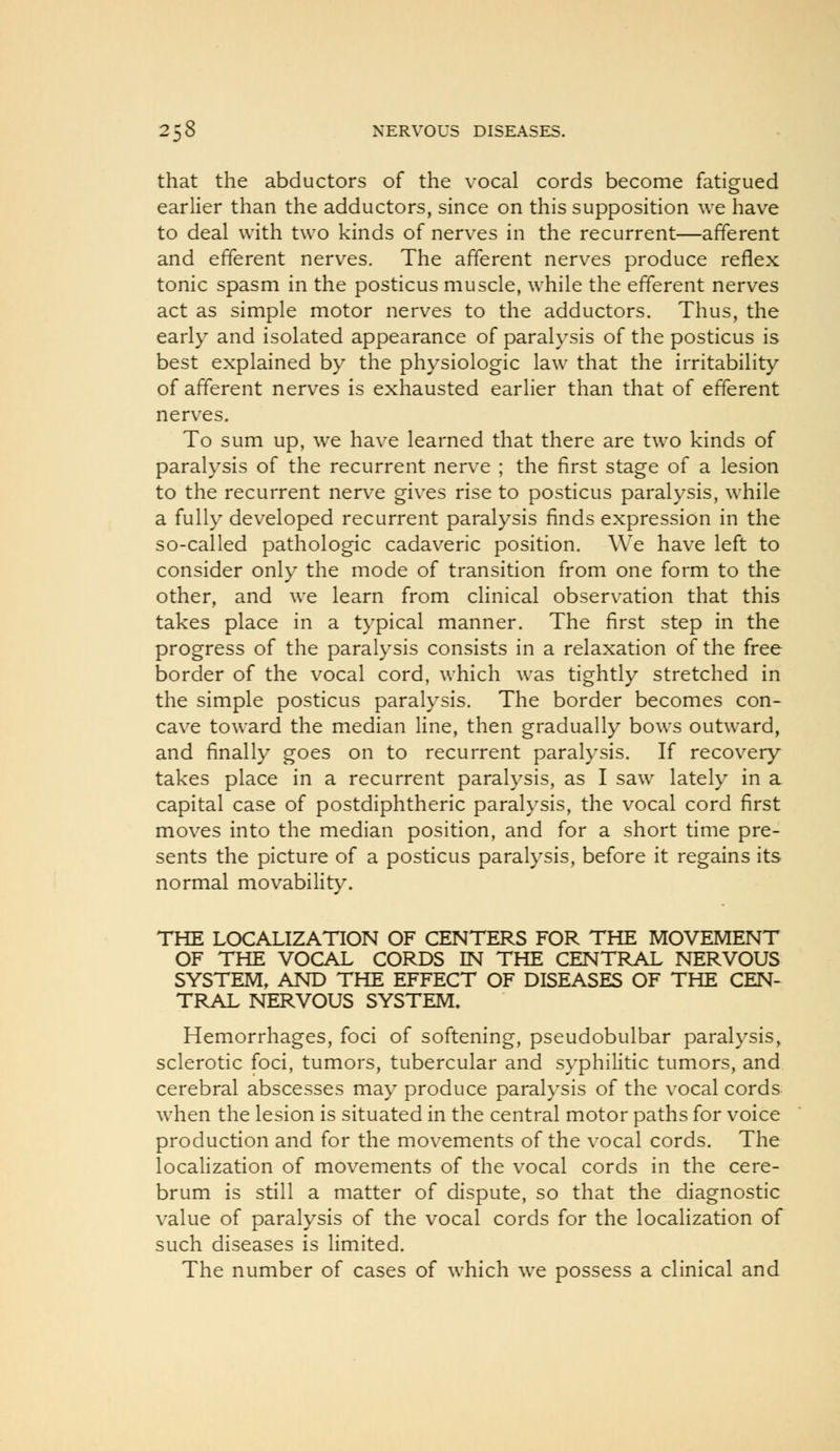 that the abductors of the vocal cords become fatigued earlier than the adductors, since on this supposition we have to deal with two kinds of nerves in the recurrent—afferent and efferent nerves. The afferent nerves produce reflex tonic spasm in the posticus muscle, while the efferent nerves act as simple motor nerves to the adductors. Thus, the early and isolated appearance of paralysis of the posticus is best explained by the physiologic law that the irritability of afferent nerves is exhausted earlier than that of efferent nerves. To sum up, we have learned that there are two kinds of paralysis of the recurrent nerve ; the first stage of a lesion to the recurrent nerve gives rise to posticus paralysis, while a fully developed recurrent paralysis finds expression in the so-called pathologic cadaveric position. We have left to consider only the mode of transition from one form to the other, and we learn from clinical observation that this takes place in a typical manner. The first step in the progress of the paralysis consists in a relaxation of the free border of the vocal cord, which was tightly stretched in the simple posticus paralysis. The border becomes con- cave toward the median line, then gradually bows outward, and finally goes on to recurrent paralysis. If recovery takes place in a recurrent paralysis, as I saw lately in a capital case of postdiphtheric paralysis, the vocal cord first moves into the median position, and for a short time pre- sents the picture of a posticus paralysis, before it regains its normal movability. THE LOCALIZATION OF CENTERS FOR THE MOVEMENT OF THE VOCAL CORDS IN THE CENTRAL NERVOUS SYSTEM, AND THE EFFECT OF DISEASES OF THE CEN- TRAL NERVOUS SYSTEM. Hemorrhages, foci of softening, pseudobulbar paralysis, sclerotic foci, tumors, tubercular and syphilitic tumors, and cerebral abscesses may produce paralysis of the vocal cords when the lesion is situated in the central motor paths for voice production and for the movements of the vocal cords. The localization of movements of the vocal cords in the cere- brum is still a matter of dispute, so that the diagnostic value of paralysis of the vocal cords for the localization of such diseases is limited. The number of cases of which we possess a clinical and