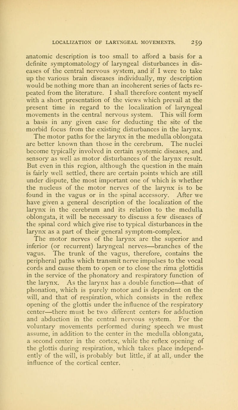 anatomic description is too small to afford a basis for a definite symptomatology of laryngeal disturbances in dis- eases of the central nervous system, and if I were to take up the various brain diseases individually, my description would be nothing more than an incoherent series of facts re- peated from the literature. I shall therefore content myself with a short presentation of the views which prevail at the present time in regard to the localization of laryngeal movements in the central nervous system. This will form a basis in any given case for deducting the site of the morbid focus from the existing disturbances in the larynx. The motor paths for the larynx in the medulla oblongata are better known than those in the cerebrum. The nuclei become typically involved in certain systemic diseases, and sensory as well as motor disturbances of the larynx result. But even in this region, although the question in the main is fairly well settled, there are certain points which are still under dispute, the most important one of which is whether the nucleus of the motor nerves of the larynx is to be found in the vagus or in the spinal accessory. After we have given a general description of the localization of the larynx in the cerebrum and its relation to the medulla oblongata, it will be necessary to discuss a few diseases of the spinal cord which give rise to typical disturbances in the larynx as a part of their general symptom-complex. The motor nerves of the larynx are the superior and inferior (or recurrent) laryngeal nerves—branches of the vagus. The trunk of the vagus, therefore, contains the peripheral paths which transmit nerve impulses to the vocal cords and cause them to open or to close the rima glottidis in the service of the phonatory and respiratory function of the larynx. As the larynx has a double function—that of phonation, which is purely motor and is dependent on the will, and that of respiration, which consists in the reflex opening of the glottis under the influence of the respiratory center—there must be two different centers for adduction and abduction in the central nervous system. For the voluntary movements performed during speech we must assume, in addition to the center in the medulla oblongata, a second center in the cortex, while the reflex opening of the glottis during respiration, which takes place independ- ently of the will, is probably but little, if at all, under the influence of the cortical center.