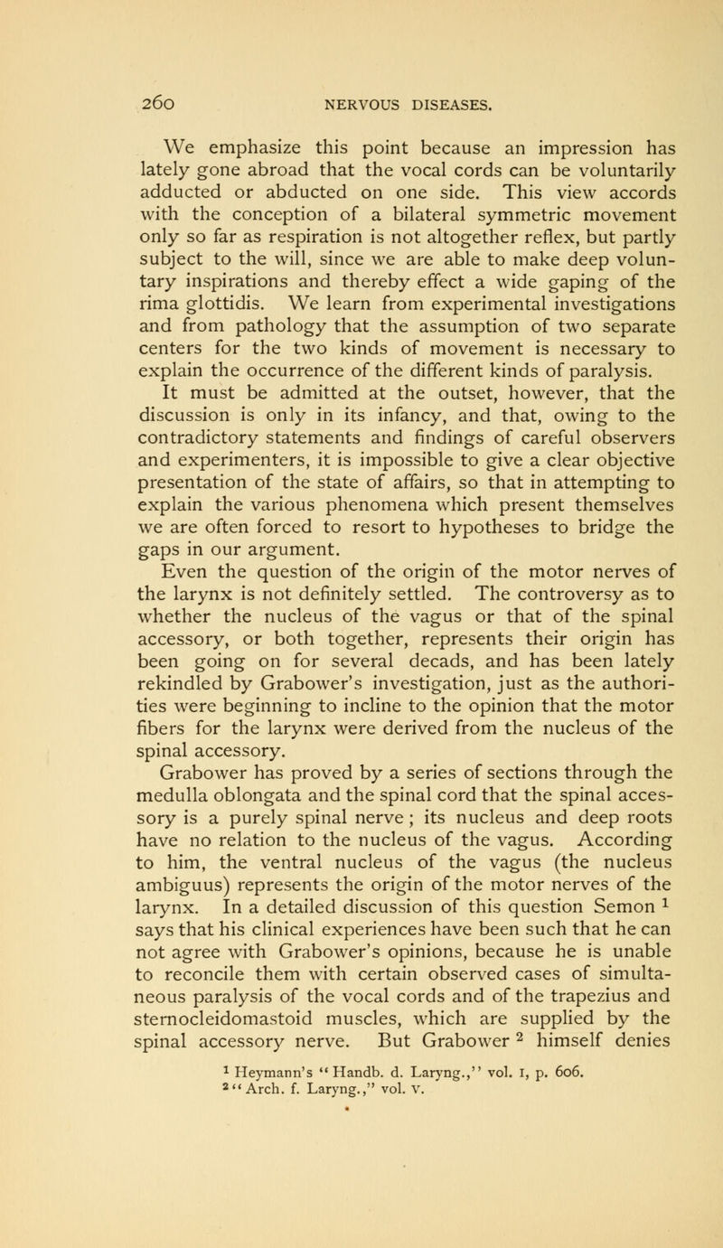 We emphasize this point because an impression has lately gone abroad that the vocal cords can be voluntarily adducted or abducted on one side. This view accords with the conception of a bilateral symmetric movement only so far as respiration is not altogether reflex, but partly subject to the will, since we are able to make deep volun- tary inspirations and thereby effect a wide gaping of the rima glottidis. We learn from experimental investigations and from pathology that the assumption of two separate centers for the two kinds of movement is necessary to explain the occurrence of the different kinds of paralysis. It must be admitted at the outset, however, that the discussion is only in its infancy, and that, owing to the contradictory statements and findings of careful observers and experimenters, it is impossible to give a clear objective presentation of the state of affairs, so that in attempting to explain the various phenomena which present themselves we are often forced to resort to hypotheses to bridge the gaps in our argument. Even the question of the origin of the motor nerves of the larynx is not definitely settled. The controversy as to whether the nucleus of the vagus or that of the spinal accessory, or both together, represents their origin has been going on for several decads, and has been lately rekindled by Grabower's investigation, just as the authori- ties were beginning to incline to the opinion that the motor fibers for the larynx were derived from the nucleus of the spinal accessory. Grabower has proved by a series of sections through the medulla oblongata and the spinal cord that the spinal acces- sory is a purely spinal nerve ; its nucleus and deep roots have no relation to the nucleus of the vagus. According to him, the ventral nucleus of the vagus (the nucleus ambiguus) represents the origin of the motor nerves of the larynx. In a detailed discussion of this question Semon ^ says that his clinical experiences have been such that he can not agree with Grabower's opinions, because he is unable to reconcile them with certain observed cases of simulta- neous paralysis of the vocal cords and of the trapezius and sternocleidomastoid muscles, which are supplied by the spinal accessory nerve. But Grabower ^ himself denies 1 Heymann's '* Handb. d. Laryng., vol. I, p. 606. 2'* Arch, f, Laryng., vol. v.