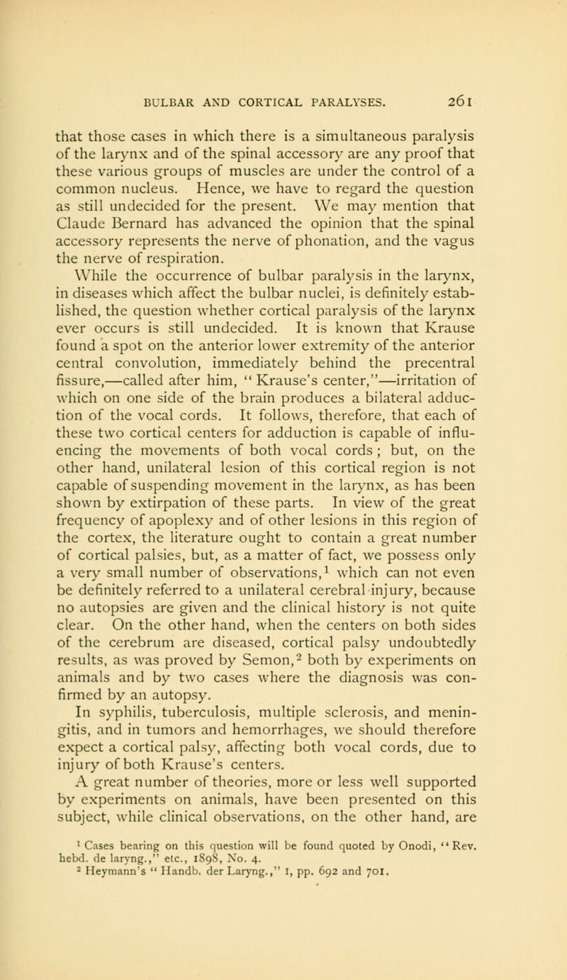 that those cases in which there is a simultaneous paralysis of the larynx and of the spinal accessory are any proof that these various groups of muscles are under the control of a common nucleus. Hence, we have to regard the question as still undecided for the present. We may mention that Claude Bernard has advanced the opinion that the spinal accessory represents the nerve of phonation, and the vagus the nerve of respiration. While the occurrence of bulbar paralysis in the larynx, in diseases which affect the bulbar nuclei, is definitely estab- lished, the question whether cortical paralysis of the larynx ever occurs is still undecided. It is known that Krause found a spot on the anterior lower extremity of the anterior central convolution, immediately behind the precentral fissure,—called after him,  Krause's center,—irritation of which on one side of the brain produces a bilateral adduc- tion of the vocal cords. It follows, therefore, that each of these two cortical centers for adduction is capable of influ- encing the movements of both vocal cords ; but, on the other hand, unilateral lesion of this cortical region is not capable of suspending movement in the larynx, as has been shown by extirpation of these parts. In view of the great frequency of apoplexy and of other lesions in this region of the cortex, the literature ought to contain a great number of cortical palsies, but, as a matter of fact, we possess only a very small number of observations, ^ which can not even be definitely referred to a unilateral cerebral injury, because no autopsies are given and the clinical history is not quite clear. On the other hand, when the centers on both sides of the cerebrum are diseased, cortical palsy undoubtedly results, as was proved by Semon,^ both by experiments on animals and by two cases where the diagnosis was con- firmed by an autopsy. In syphilis, tuberculosis, multiple sclerosis, and menin- gitis, and in tumors and hemorrhages, we should therefore expect a cortical palsy, affecting both vocal cords, due to injury of both Krause's centers. A great number of theories, more or less well supported by experiments on animals, have been presented on this subject, while clinical observations, on the other hand, are ' Cases bearing on this question will be found quoted by Onodi, Rev. hebd. de laryng., etc., 1898, No. 4. 2 Heymann's  Handb. der Laryng., I, pp. 692 and 701.