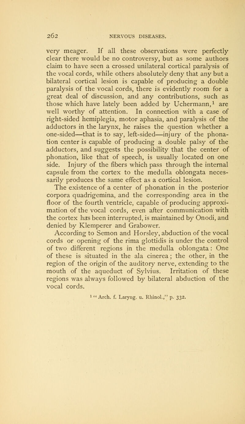 very meager. If all these observations were perfectly- clear there would be no controversy, but as some authors claim to have seen a crossed unilateral cortical paralysis of the vocal cords, while others absolutely deny that any but a bilateral cortical lesion is capable of producing a double paralysis of the vocal cords, there is evidently room for a great deal of discussion, and any contributions, such as those which have lately been added by Uchermann,^ are well worthy of attention. In connection with a case of right-sided hemiplegia, motor aphasia, and paralysis of the adductors in the larynx, he raises the question whether a one-sided—that is to say, left-sided—injury of the phona- tion center is capable of producing a double palsy of the adductors, and suggests the possibility that the center of phonation, like that of speech, is usually located on one side. Injury of the fibers which pass through the internal capsule from the cortex to the medulla oblongata neces- sarily produces the same effect as a cortical lesion. The existence of a center of phonation in the posterior corpora quadrigemina, and the corresponding area in the floor of the fourth ventricle, capable of producing approxi- mation of the vocal cords, even after communication with the cortex has been interrupted, is maintained by Onodi, and denied by Klemperer and Grabower. According to Semon and Horsley, abduction of the vocal cords or opening of the rima glottidis is under the control of two different regions in the medulla oblongata: One of these is situated in the ala cinerea; the other, in the region of the origin of the auditory nerve, extending to the mouth of the aqueduct of Sylvius. Irritation of these regions was always followed by bilateral abduction of the vocal cords. 1 Arch. f. Laryng. u. Rhinol., p. 332.