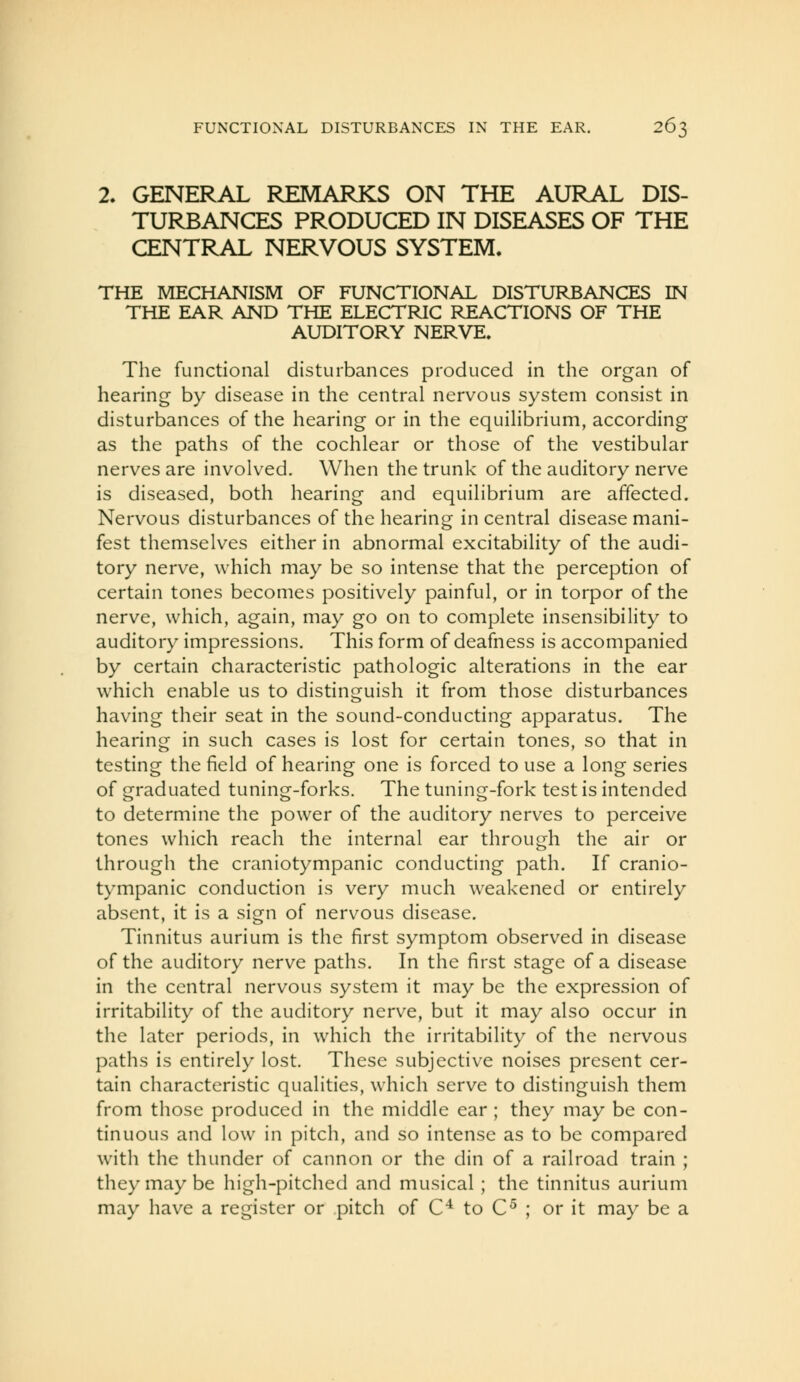 2. GENERAL REMARKS ON THE AURAL DIS- TURBANCES PRODUCED IN DISEASES OF THE CENTRAL NERVOUS SYSTEM. THE MECHANISM OF FUNCTIONAL DISTURBANCES IN THE EAR AND THE ELECTRIC REACTIONS OF THE AUDITORY NERVE. The functional disturbances produced in the organ of hearing by disease in the central nervous system consist in disturbances of the hearing or in the equilibrium, according as the paths of the cochlear or those of the vestibular nerves are involved. When the trunk of the auditory nerve is diseased, both hearing and equilibrium are affected. Nervous disturbances of the hearing in central disease mani- fest themselves either in abnormal excitability of the audi- tory nerve, which may be so intense that the perception of certain tones becomes positively painful, or in torpor of the nerve, which, again, may go on to complete insensibility to auditory impressions. This form of deafness is accompanied by certain characteristic pathologic alterations in the ear which enable us to distinguish it from those disturbances having their seat in the sound-conducting apparatus. The hearing in such cases is lost for certain tones, so that in testing the field of hearing one is forced to use a long series of graduated tuning-forks. The tuning-fork test is intended to determine the power of the auditory nerves to perceive tones which reach the internal ear through the air or through the craniotympanic conducting path. If cranio- tympanic conduction is very much weakened or entirely absent, it is a sign of nervous disease. Tinnitus aurium is the first symptom observed in disease of the auditory nerve paths. In the first stage of a disease in the central nervous system it may be the expression of irritability of the auditory nerve, but it may also occur in the later periods, in which the irritability of the nervous paths is entirely lost. These subjective noises present cer- tain characteristic qualities, which serve to distinguish them from those produced in the middle ear ; they may be con- tinuous and low in pitch, and so intense as to be compared with the thunder of cannon or the din of a railroad train ; they may be high-pitched and musical ; the tinnitus aurium may have a register or pitch of C^ to C^ ; or it may be a